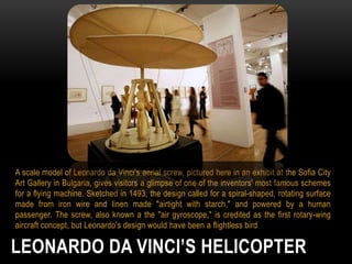 A scale model of Leonardo da Vinci's aerial screw, pictured here in an exhibit at the Sofia City
Art Gallery in Bulgaria, gives visitors a glimpse of one of the inventors' most famous schemes
for a flying machine. Sketched in 1493, the design called for a spiral-shaped, rotating surface
made from iron wire and linen made "airtight with starch," and powered by a human
passenger. The screw, also known a the "air gyroscope," is credited as the first rotary-wing
aircraft concept, but Leonardo's design would have been a flightless bird

LEONARDO DA VINCI’S HELICOPTER

 