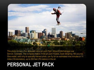 This photo shows a flier strapped into a jet pack from Jetpack International over
Denver, Colorado. The company makes three jet pack models, each weighing 180 pounds.
One model, sold only to specially trained pilots, can fly for an estimated nine minutes or 11
miles (18 kilometers), up to 250 feet (76 meters) in the air.

PERSONAL JET PACK

 