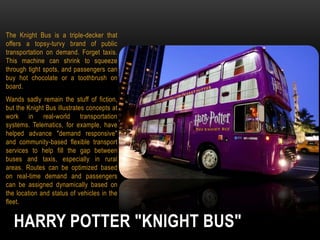 The Knight Bus is a triple-decker that
offers a topsy-turvy brand of public
transportation on demand. Forget taxis.
This machine can shrink to squeeze
through tight spots, and passengers can
buy hot chocolate or a toothbrush on
board.
Wands sadly remain the stuff of fiction,
but the Knight Bus illustrates concepts at
work in real-world transportation
systems. Telematics, for example, have
helped advance "demand responsive"
and community-based flexible transport
services to help fill the gap between
buses and taxis, especially in rural
areas. Routes can be optimized based
on real-time demand and passengers
can be assigned dynamically based on
the location and status of vehicles in the
fleet.

HARRY POTTER "KNIGHT BUS"

 