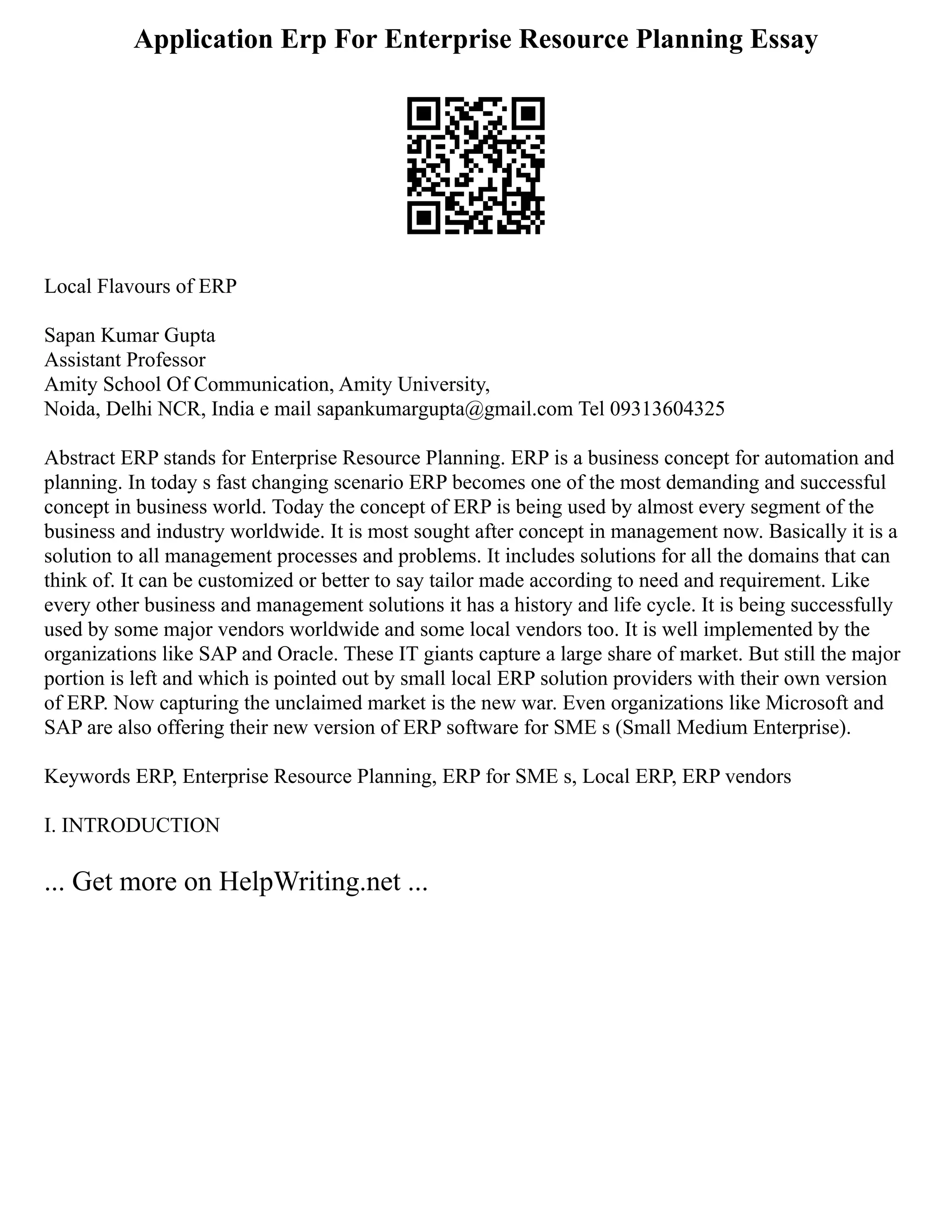 Application Erp For Enterprise Resource Planning Essay
Local Flavours of ERP
Sapan Kumar Gupta
Assistant Professor
Amity School Of Communication, Amity University,
Noida, Delhi NCR, India e mail sapankumargupta@gmail.com Tel 09313604325
Abstract ERP stands for Enterprise Resource Planning. ERP is a business concept for automation and
planning. In today s fast changing scenario ERP becomes one of the most demanding and successful
concept in business world. Today the concept of ERP is being used by almost every segment of the
business and industry worldwide. It is most sought after concept in management now. Basically it is a
solution to all management processes and problems. It includes solutions for all the domains that can
think of. It can be customized or better to say tailor made according to need and requirement. Like
every other business and management solutions it has a history and life cycle. It is being successfully
used by some major vendors worldwide and some local vendors too. It is well implemented by the
organizations like SAP and Oracle. These IT giants capture a large share of market. But still the major
portion is left and which is pointed out by small local ERP solution providers with their own version
of ERP. Now capturing the unclaimed market is the new war. Even organizations like Microsoft and
SAP are also offering their new version of ERP software for SME s (Small Medium Enterprise).
Keywords ERP, Enterprise Resource Planning, ERP for SME s, Local ERP, ERP vendors
I. INTRODUCTION
... Get more on HelpWriting.net ...
 