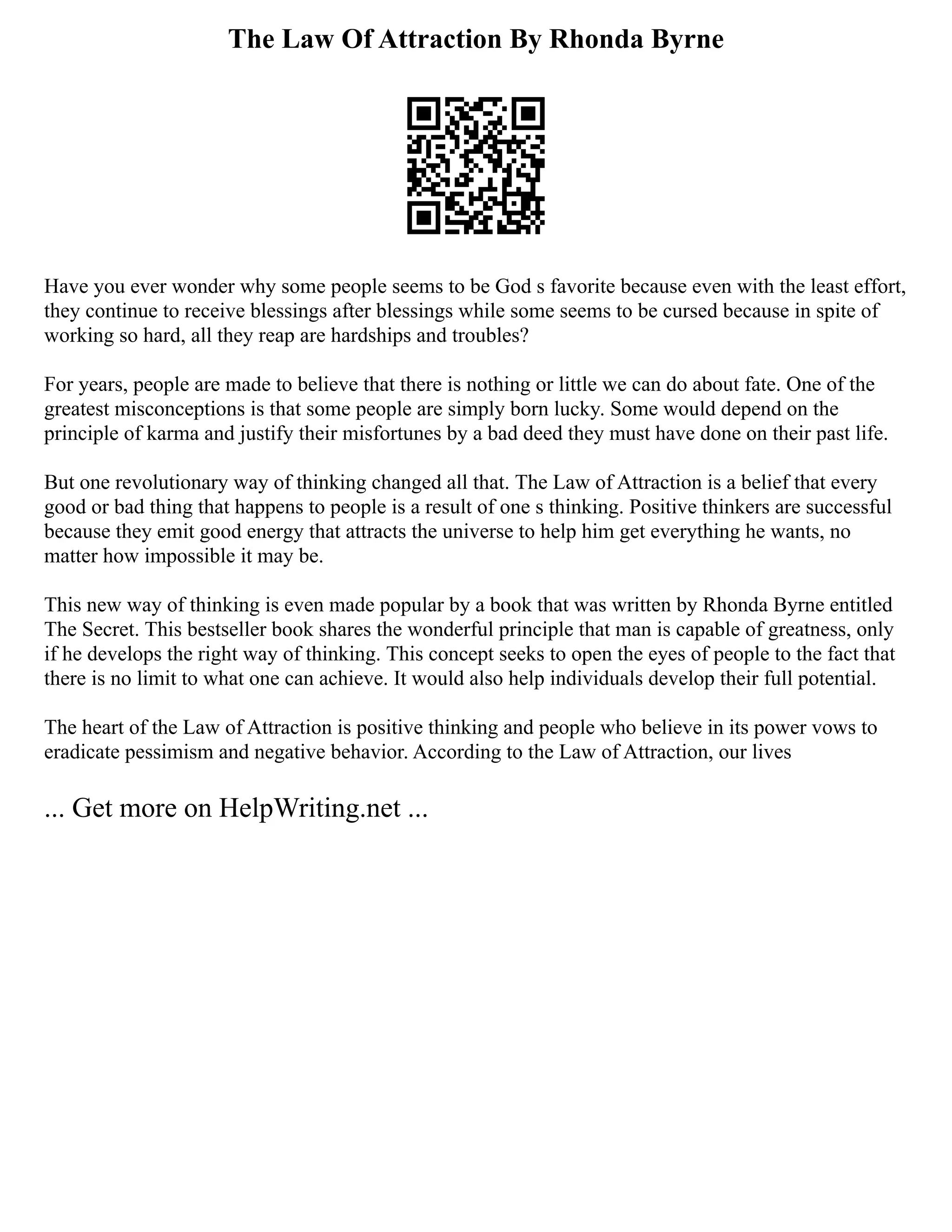 The Law Of Attraction By Rhonda Byrne
Have you ever wonder why some people seems to be God s favorite because even with the least effort,
they continue to receive blessings after blessings while some seems to be cursed because in spite of
working so hard, all they reap are hardships and troubles?
For years, people are made to believe that there is nothing or little we can do about fate. One of the
greatest misconceptions is that some people are simply born lucky. Some would depend on the
principle of karma and justify their misfortunes by a bad deed they must have done on their past life.
But one revolutionary way of thinking changed all that. The Law of Attraction is a belief that every
good or bad thing that happens to people is a result of one s thinking. Positive thinkers are successful
because they emit good energy that attracts the universe to help him get everything he wants, no
matter how impossible it may be.
This new way of thinking is even made popular by a book that was written by Rhonda Byrne entitled
The Secret. This bestseller book shares the wonderful principle that man is capable of greatness, only
if he develops the right way of thinking. This concept seeks to open the eyes of people to the fact that
there is no limit to what one can achieve. It would also help individuals develop their full potential.
The heart of the Law of Attraction is positive thinking and people who believe in its power vows to
eradicate pessimism and negative behavior. According to the Law of Attraction, our lives
... Get more on HelpWriting.net ...
 