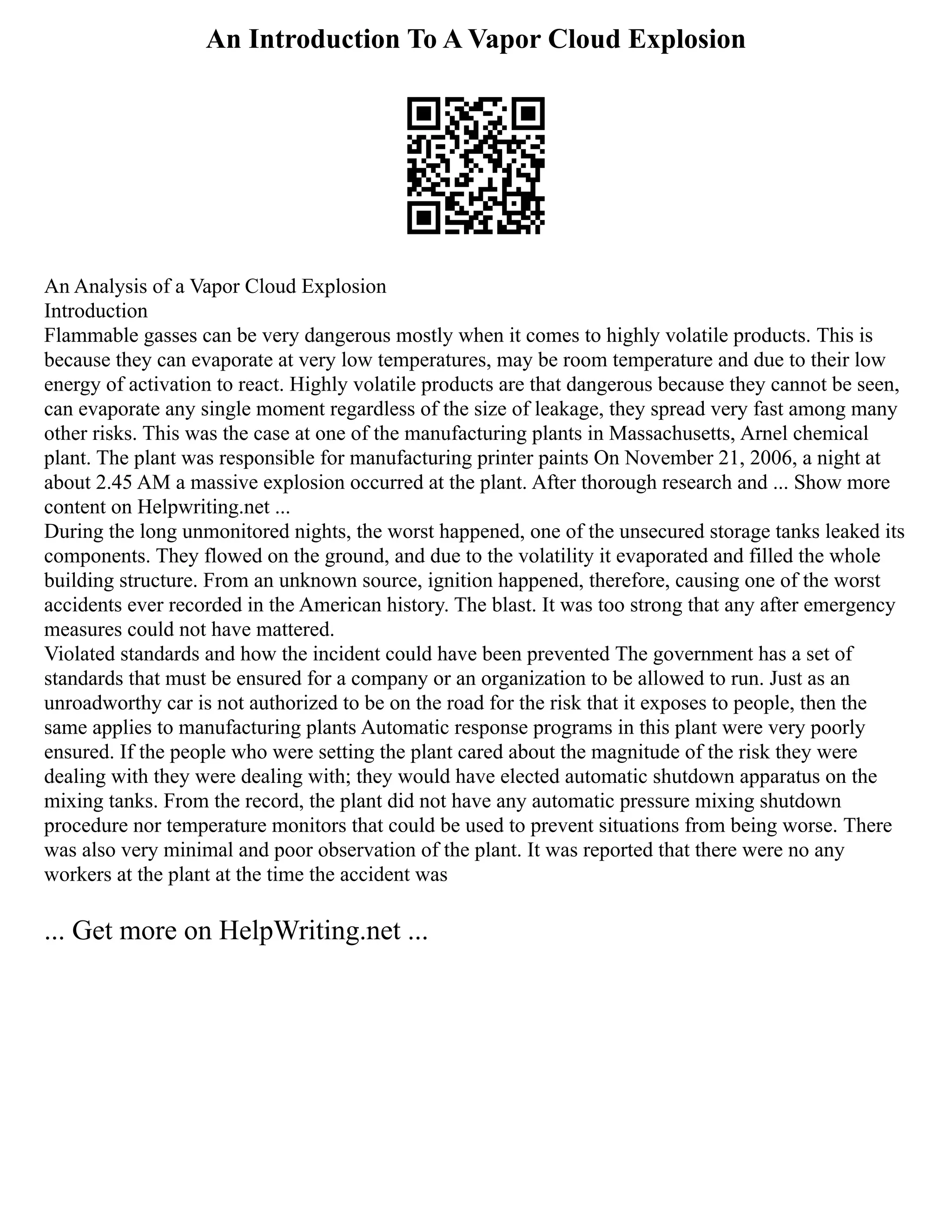 An Introduction To A Vapor Cloud Explosion
An Analysis of a Vapor Cloud Explosion
Introduction
Flammable gasses can be very dangerous mostly when it comes to highly volatile products. This is
because they can evaporate at very low temperatures, may be room temperature and due to their low
energy of activation to react. Highly volatile products are that dangerous because they cannot be seen,
can evaporate any single moment regardless of the size of leakage, they spread very fast among many
other risks. This was the case at one of the manufacturing plants in Massachusetts, Arnel chemical
plant. The plant was responsible for manufacturing printer paints On November 21, 2006, a night at
about 2.45 AM a massive explosion occurred at the plant. After thorough research and ... Show more
content on Helpwriting.net ...
During the long unmonitored nights, the worst happened, one of the unsecured storage tanks leaked its
components. They flowed on the ground, and due to the volatility it evaporated and filled the whole
building structure. From an unknown source, ignition happened, therefore, causing one of the worst
accidents ever recorded in the American history. The blast. It was too strong that any after emergency
measures could not have mattered.
Violated standards and how the incident could have been prevented The government has a set of
standards that must be ensured for a company or an organization to be allowed to run. Just as an
unroadworthy car is not authorized to be on the road for the risk that it exposes to people, then the
same applies to manufacturing plants Automatic response programs in this plant were very poorly
ensured. If the people who were setting the plant cared about the magnitude of the risk they were
dealing with they were dealing with; they would have elected automatic shutdown apparatus on the
mixing tanks. From the record, the plant did not have any automatic pressure mixing shutdown
procedure nor temperature monitors that could be used to prevent situations from being worse. There
was also very minimal and poor observation of the plant. It was reported that there were no any
workers at the plant at the time the accident was
... Get more on HelpWriting.net ...
 
