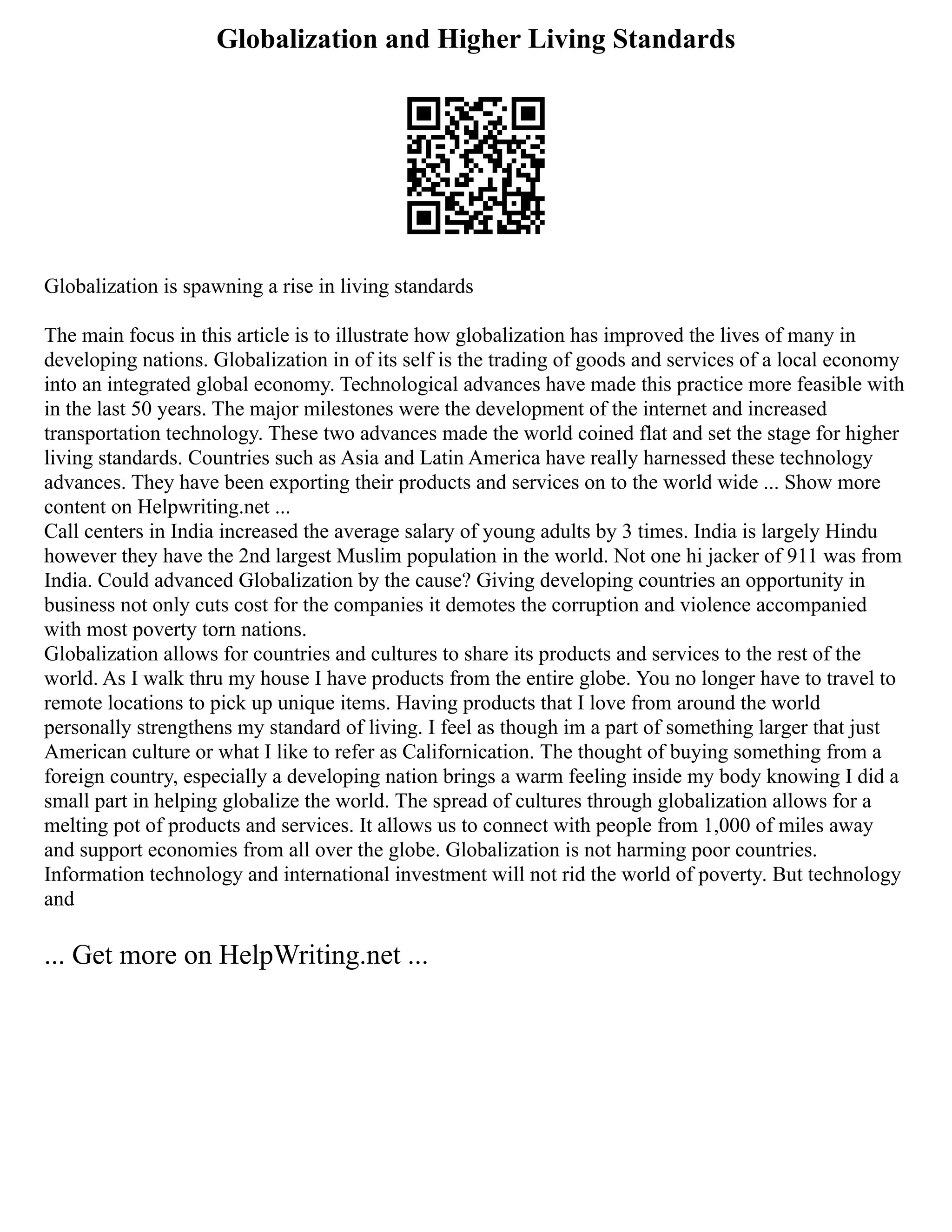 Globalization and Higher Living Standards
Globalization is spawning a rise in living standards
The main focus in this article is to illustrate how globalization has improved the lives of many in
developing nations. Globalization in of its self is the trading of goods and services of a local economy
into an integrated global economy. Technological advances have made this practice more feasible with
in the last 50 years. The major milestones were the development of the internet and increased
transportation technology. These two advances made the world coined flat and set the stage for higher
living standards. Countries such as Asia and Latin America have really harnessed these technology
advances. They have been exporting their products and services on to the world wide ... Show more
content on Helpwriting.net ...
Call centers in India increased the average salary of young adults by 3 times. India is largely Hindu
however they have the 2nd largest Muslim population in the world. Not one hi jacker of 911 was from
India. Could advanced Globalization by the cause? Giving developing countries an opportunity in
business not only cuts cost for the companies it demotes the corruption and violence accompanied
with most poverty torn nations.
Globalization allows for countries and cultures to share its products and services to the rest of the
world. As I walk thru my house I have products from the entire globe. You no longer have to travel to
remote locations to pick up unique items. Having products that I love from around the world
personally strengthens my standard of living. I feel as though im a part of something larger that just
American culture or what I like to refer as Californication. The thought of buying something from a
foreign country, especially a developing nation brings a warm feeling inside my body knowing I did a
small part in helping globalize the world. The spread of cultures through globalization allows for a
melting pot of products and services. It allows us to connect with people from 1,000 of miles away
and support economies from all over the globe. Globalization is not harming poor countries.
Information technology and international investment will not rid the world of poverty. But technology
and
... Get more on HelpWriting.net ...
 