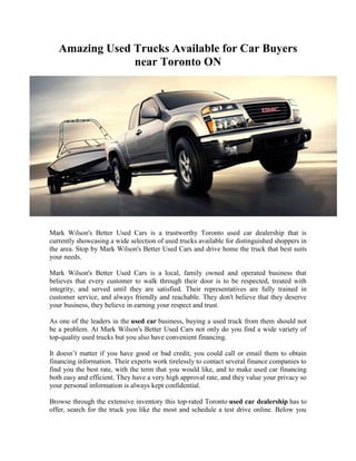 Amazing Used Trucks Available for Car Buyers
                near Toronto ON




Mark Wilson's Better Used Cars is a trustworthy Toronto used car dealership that is
currently showcasing a wide selection of used trucks available for distinguished shoppers in
the area. Stop by Mark Wilson's Better Used Cars and drive home the truck that best suits
your needs.

Mark Wilson's Better Used Cars is a local, family owned and operated business that
believes that every customer to walk through their door is to be respected, treated with
integrity, and served until they are satisfied. Their representatives are fully trained in
customer service, and always friendly and reachable. They don't believe that they deserve
your business, they believe in earning your respect and trust.

As one of the leaders in the used car business, buying a used truck from them should not
be a problem. At Mark Wilson's Better Used Cars not only do you find a wide variety of
top-quality used trucks but you also have convenient financing.

It doesn’t matter if you have good or bad credit, you could call or email them to obtain
financing information. Their experts work tirelessly to contact several finance companies to
find you the best rate, with the term that you would like, and to make used car financing
both easy and efficient. They have a very high approval rate, and they value your privacy so
your personal information is always kept confidential.

Browse through the extensive inventory this top-rated Toronto used car dealership has to
offer, search for the truck you like the most and schedule a test drive online. Below you
 