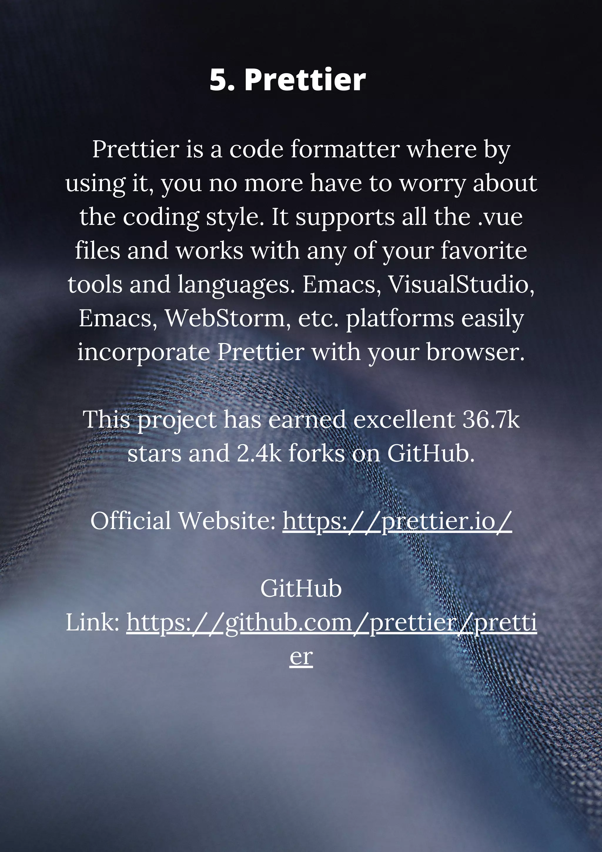 Prettier is a code formatter where by using it, you no more have to worry about the coding style. It supports all the .vue files and works with any of your favorite tools and languages. Emacs, VisualStudio, Emacs, WebStorm, etc. platforms easily incorporate Prettier with your browser. This project has earned excellent 36.7k stars and 2.4k forks on GitHub. Official Website: https://prettier.io/ GitHub Link: https://github.com/prettier/pretti er 5. Prettier 
