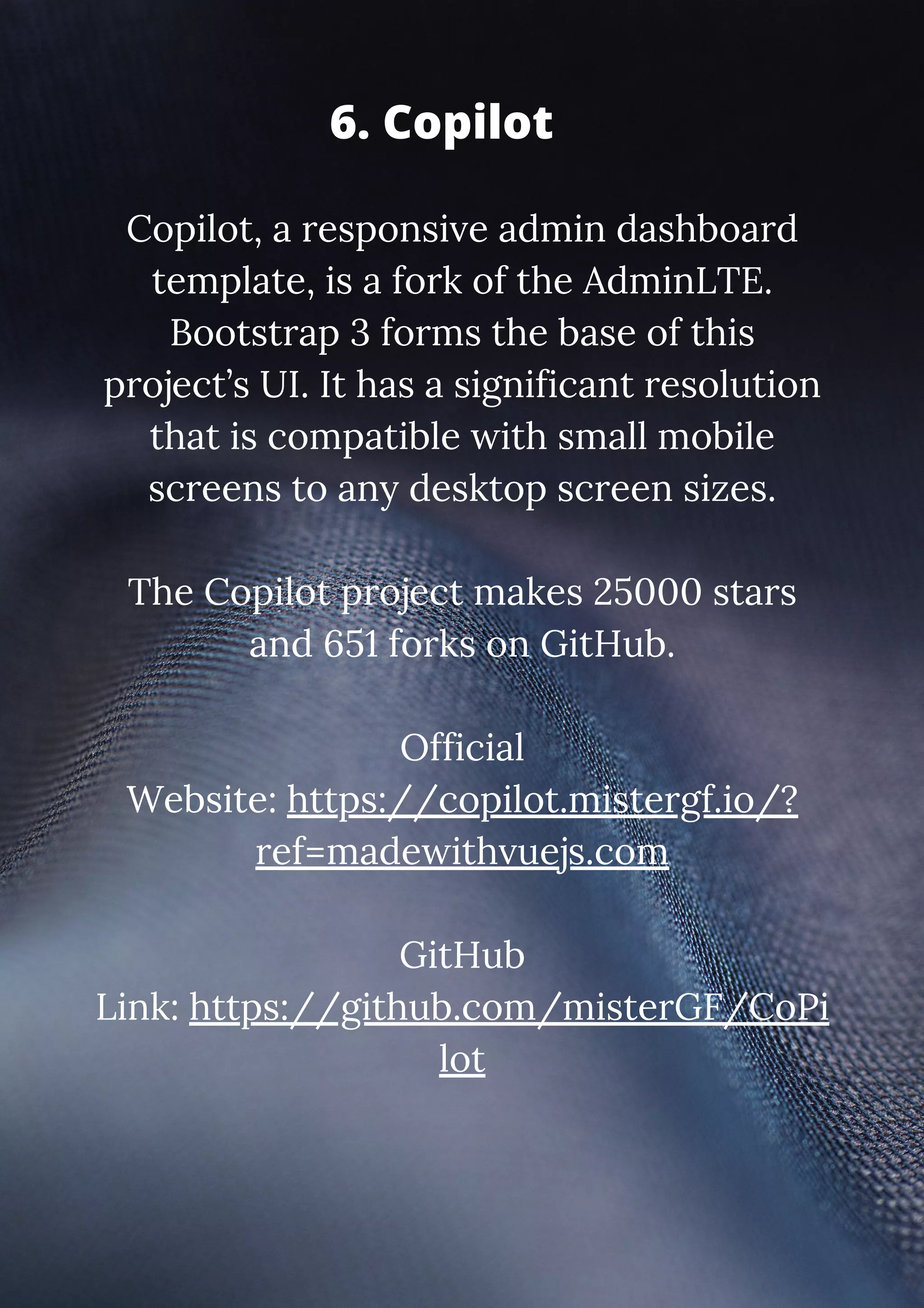 Copilot, a responsive admin dashboard template, is a fork of the AdminLTE. Bootstrap 3 forms the base of this project’s UI. It has a significant resolution that is compatible with small mobile screens to any desktop screen sizes. The Copilot project makes 25000 stars and 651 forks on GitHub. Official Website: https://copilot.mistergf.io/? ref=madewithvuejs.com GitHub Link: https://github.com/misterGF/CoPi lot 6. Copilot 