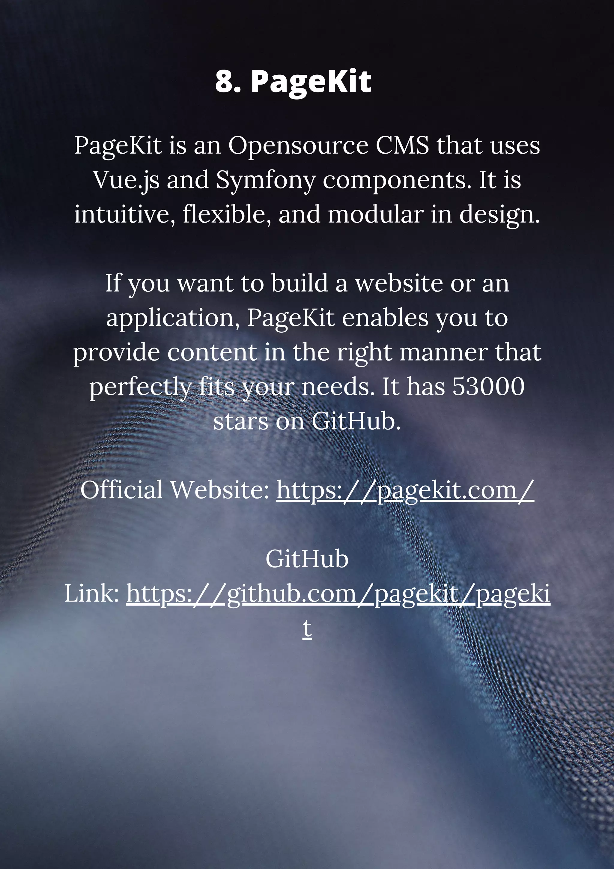PageKit is an Opensource CMS that uses Vue.js and Symfony components. It is intuitive, flexible, and modular in design. If you want to build a website or an application, PageKit enables you to provide content in the right manner that perfectly fits your needs. It has 53000 stars on GitHub. Official Website: https://pagekit.com/ GitHub Link: https://github.com/pagekit/pageki t 8. PageKit 