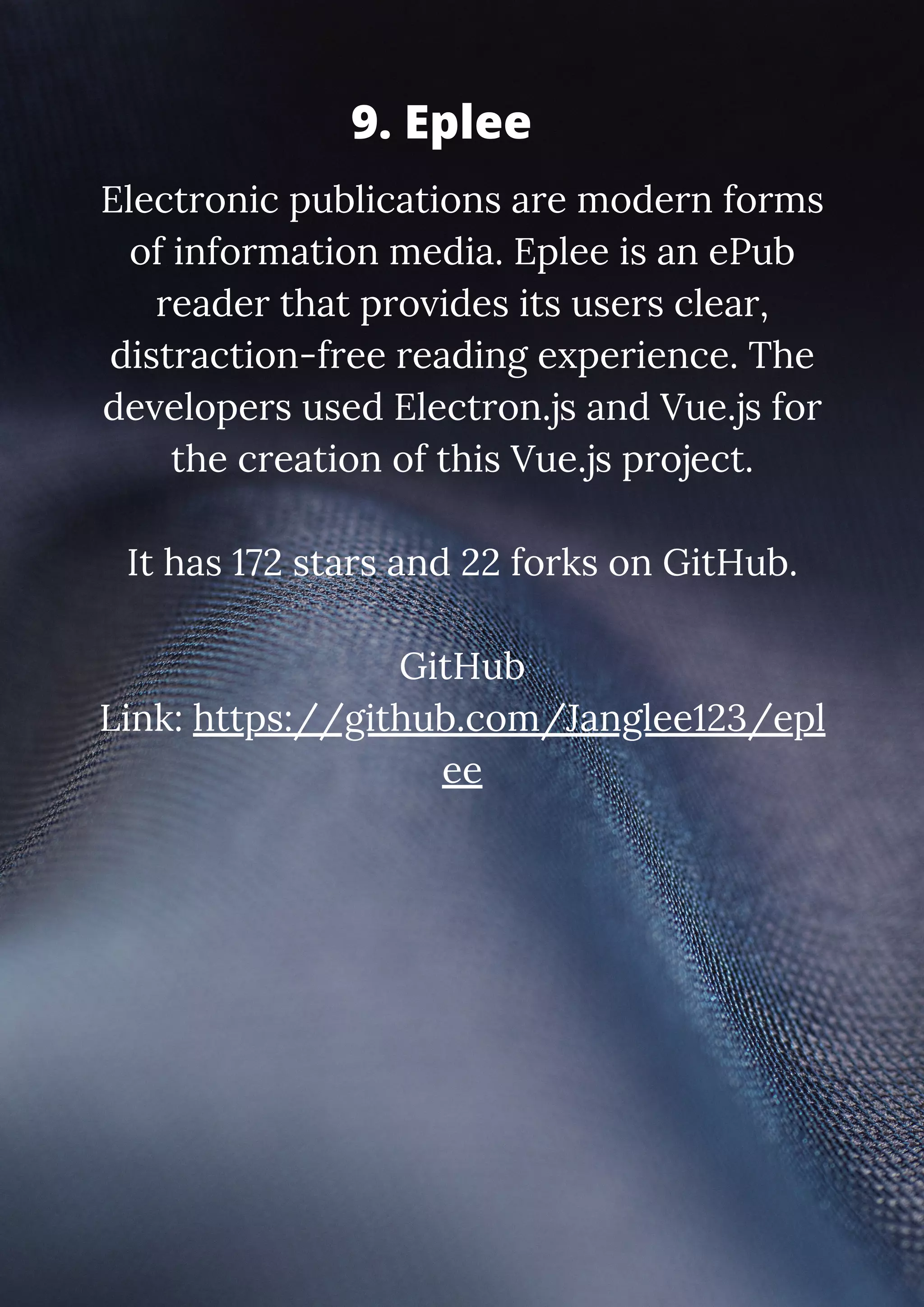 Electronic publications are modern forms of information media. Eplee is an ePub reader that provides its users clear, distraction-free reading experience. The developers used Electron.js and Vue.js for the creation of this Vue.js project. It has 172 stars and 22 forks on GitHub. GitHub Link: https://github.com/Janglee123/epl ee 9. Eplee 