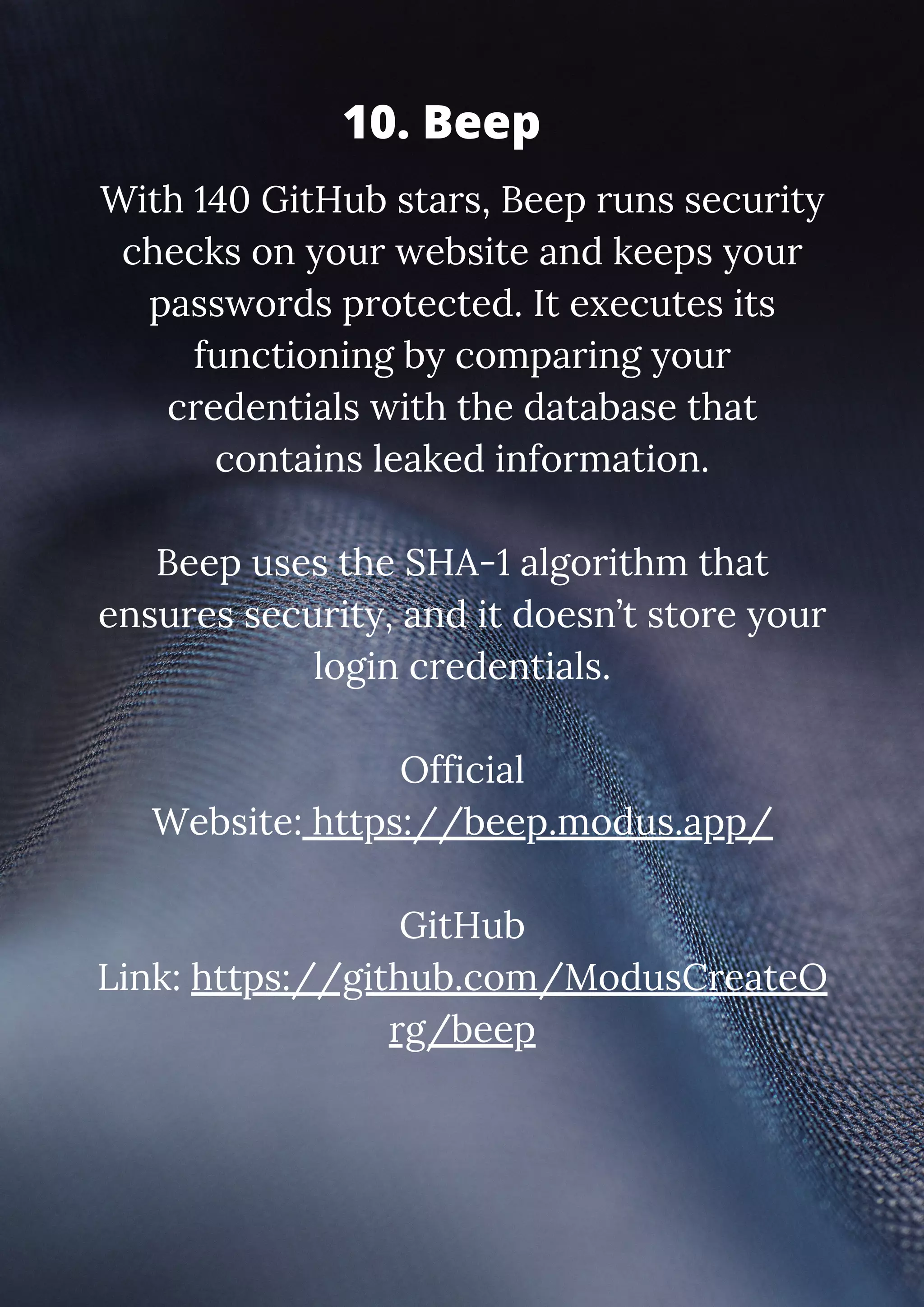 With 140 GitHub stars, Beep runs security checks on your website and keeps your passwords protected. It executes its functioning by comparing your credentials with the database that contains leaked information. Beep uses the SHA-1 algorithm that ensures security, and it doesn’t store your login credentials. Official Website: https://beep.modus.app/ GitHub Link: https://github.com/ModusCreateO rg/beep 10. Beep 