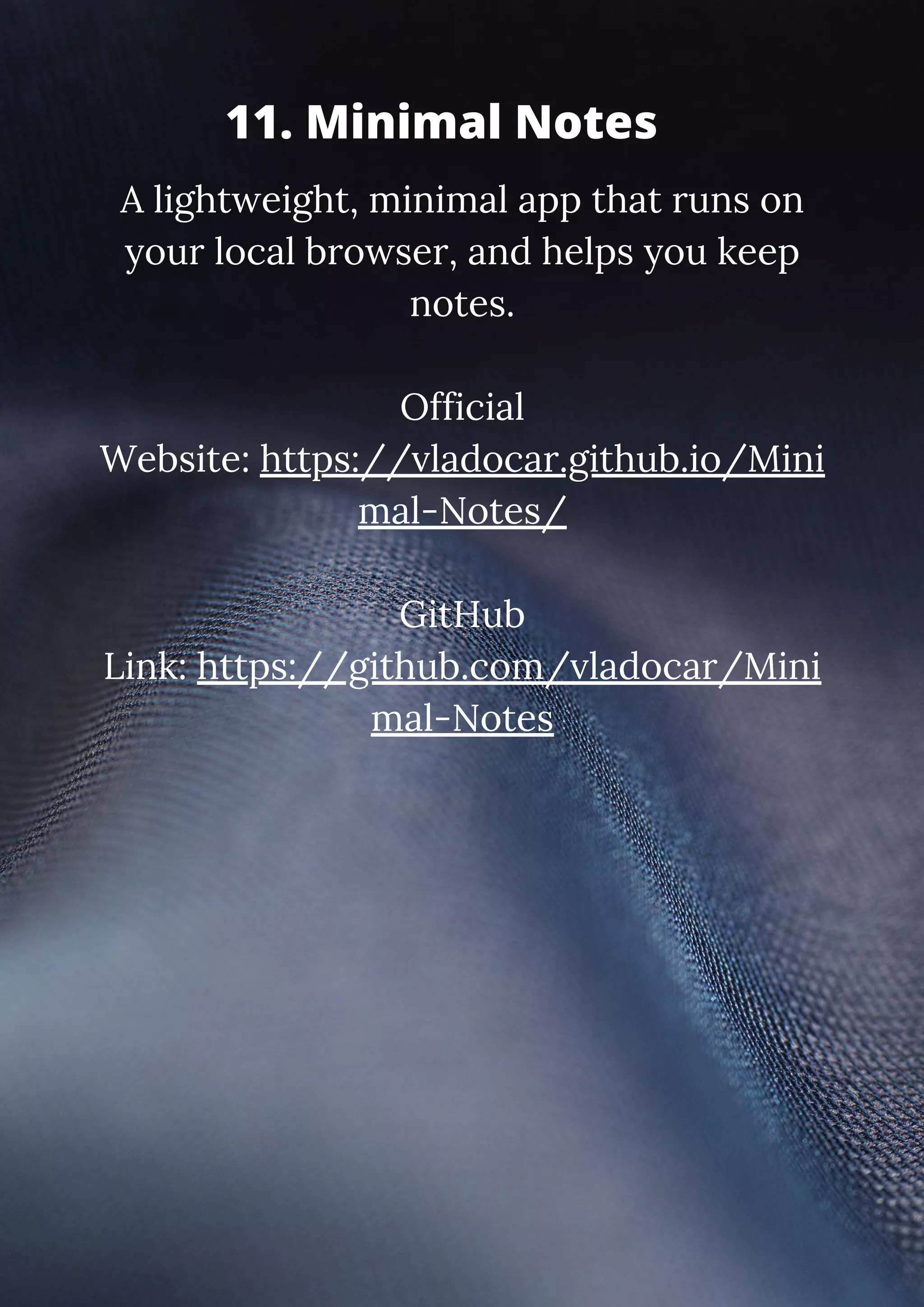 A lightweight, minimal app that runs on your local browser, and helps you keep notes. Official Website: https://vladocar.github.io/Mini mal-Notes/ GitHub Link: https://github.com/vladocar/Mini mal-Notes 11. Minimal Notes 