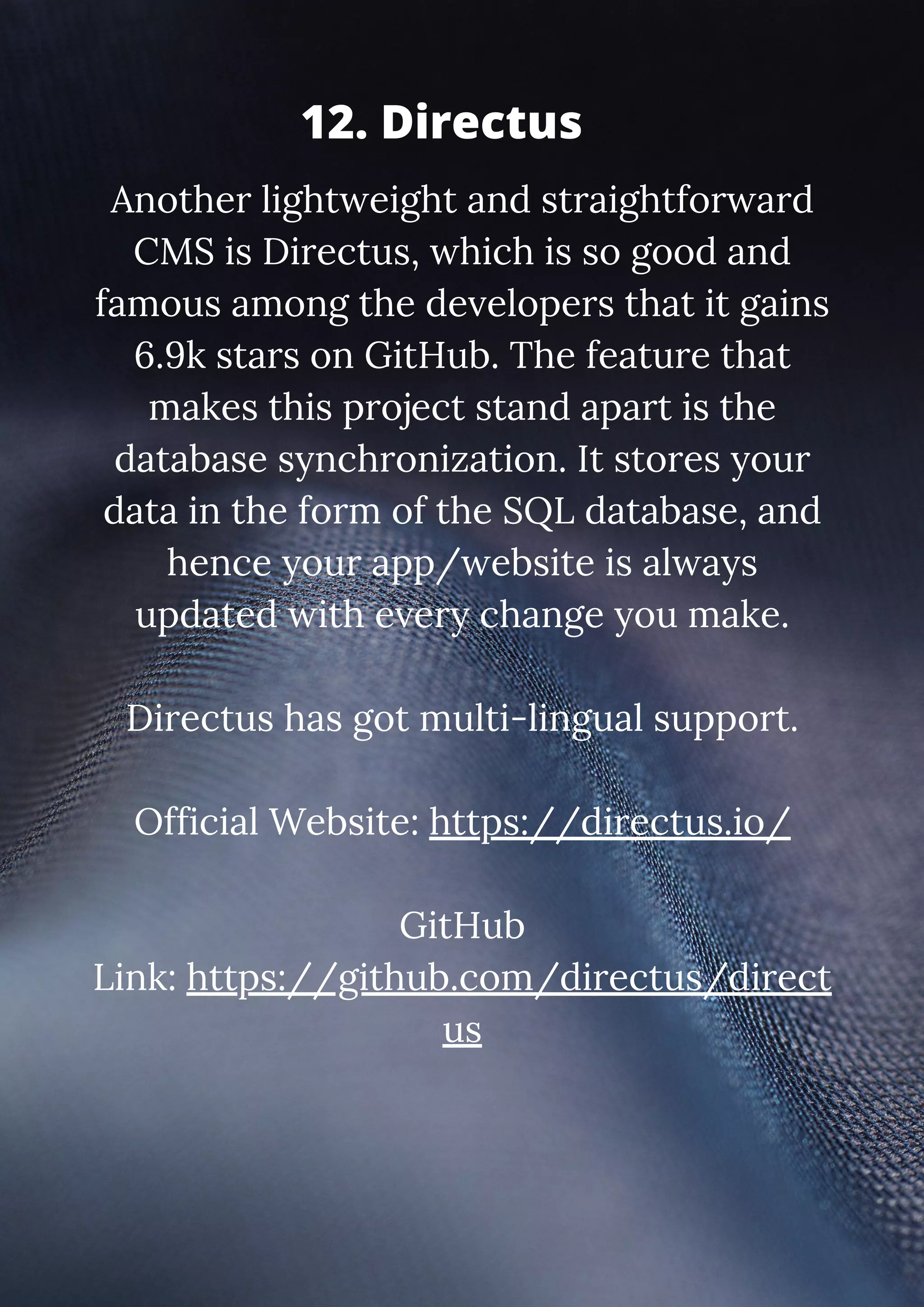 Another lightweight and straightforward CMS is Directus, which is so good and famous among the developers that it gains 6.9k stars on GitHub. The feature that makes this project stand apart is the database synchronization. It stores your data in the form of the SQL database, and hence your app/website is always updated with every change you make. Directus has got multi-lingual support. Official Website: https://directus.io/ GitHub Link: https://github.com/directus/direct us 12. Directus 