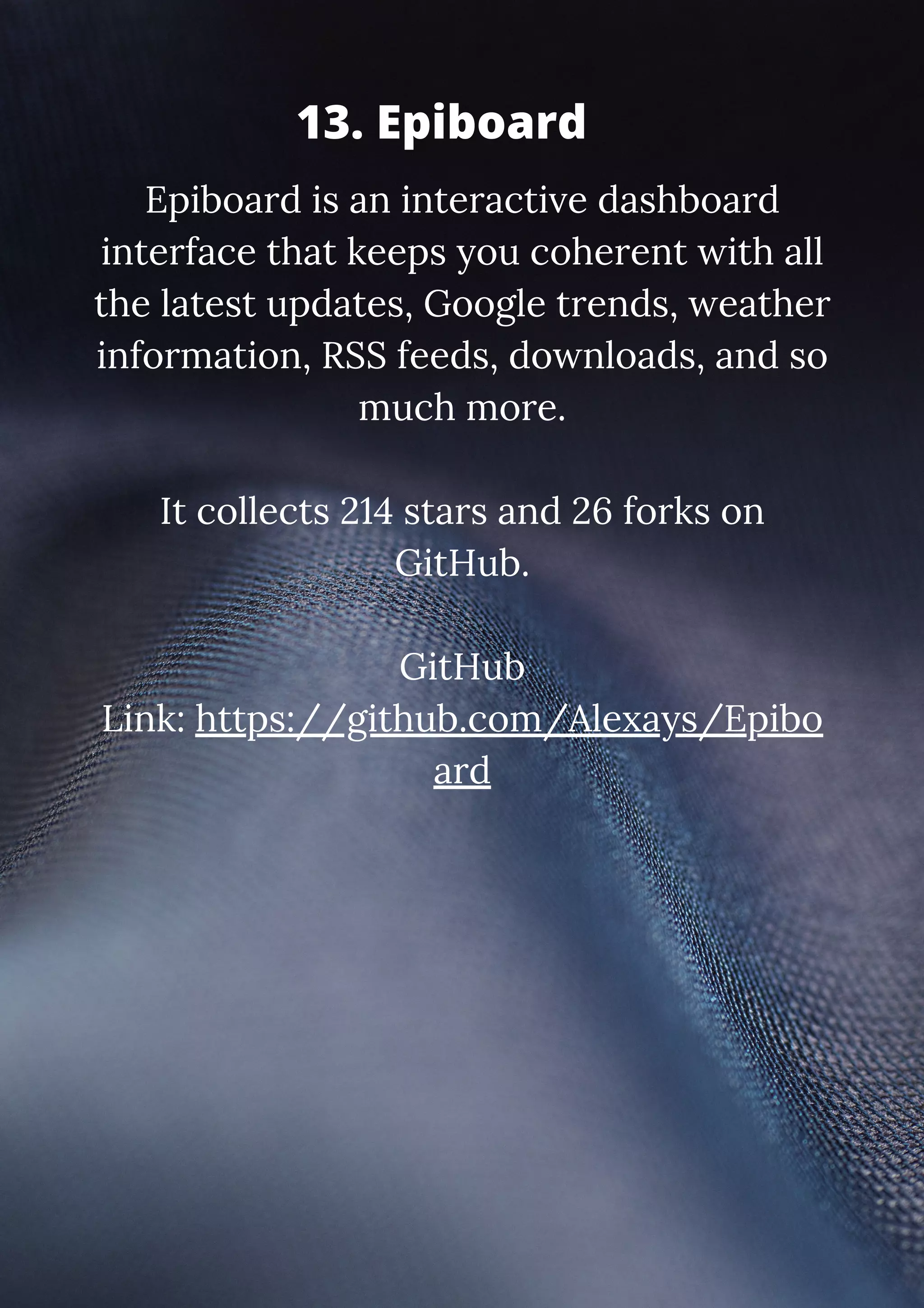 Epiboard is an interactive dashboard interface that keeps you coherent with all the latest updates, Google trends, weather information, RSS feeds, downloads, and so much more. It collects 214 stars and 26 forks on GitHub. GitHub Link: https://github.com/Alexays/Epibo ard 13. Epiboard 