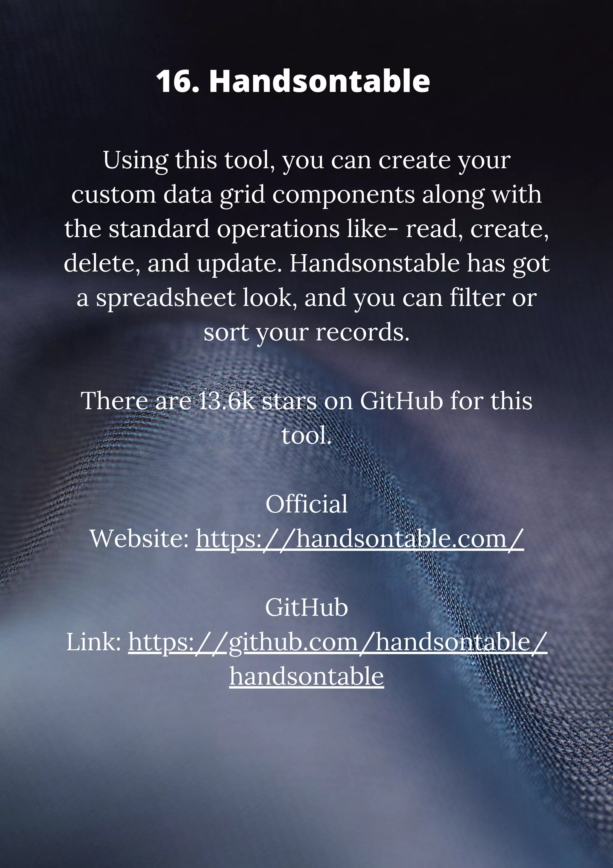Using this tool, you can create your custom data grid components along with the standard operations like- read, create, delete, and update. Handsonstable has got a spreadsheet look, and you can filter or sort your records. There are 13.6k stars on GitHub for this tool. Official Website: https://handsontable.com/ GitHub Link: https://github.com/handsontable/ handsontable 16. Handsontable 