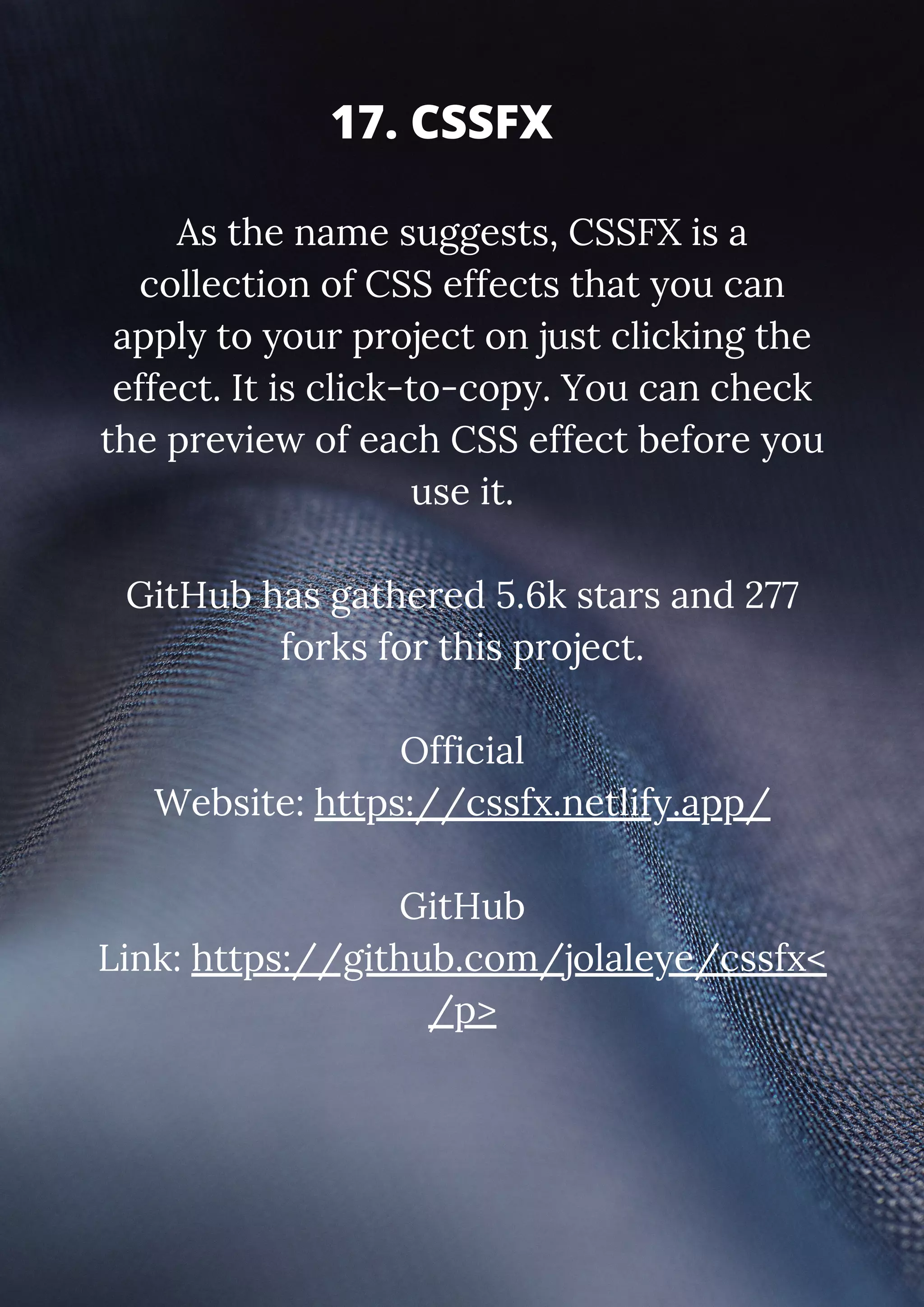 As the name suggests, CSSFX is a collection of CSS effects that you can apply to your project on just clicking the effect. It is click-to-copy. You can check the preview of each CSS effect before you use it. GitHub has gathered 5.6k stars and 277 forks for this project. Official Website: https://cssfx.netlify.app/ GitHub Link: https://github.com/jolaleye/cssfx< /p> 17. CSSFX 