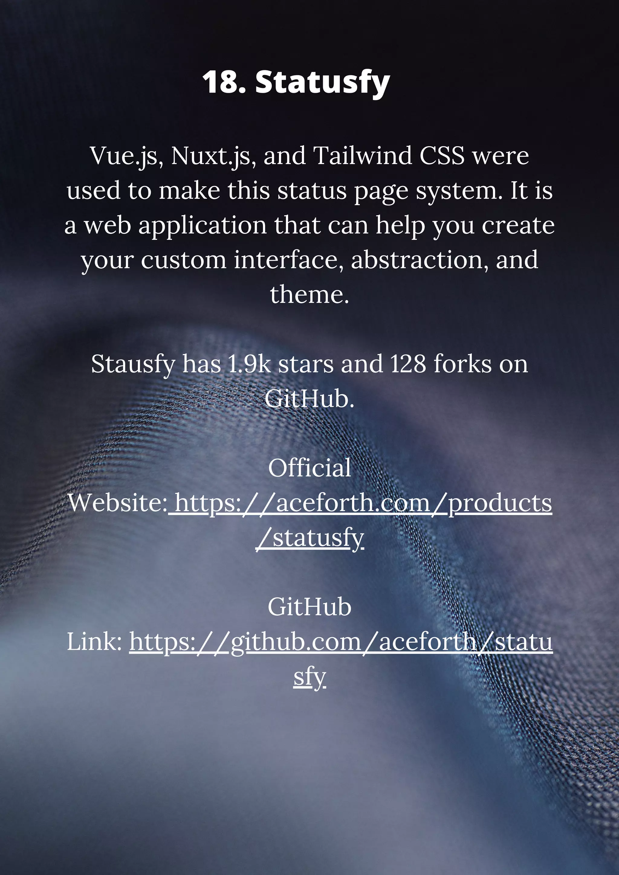 Vue.js, Nuxt.js, and Tailwind CSS were used to make this status page system. It is a web application that can help you create your custom interface, abstraction, and theme. Stausfy has 1.9k stars and 128 forks on GitHub. Official Website: https://aceforth.com/products /statusfy GitHub Link: https://github.com/aceforth/statu sfy 18. Statusfy 