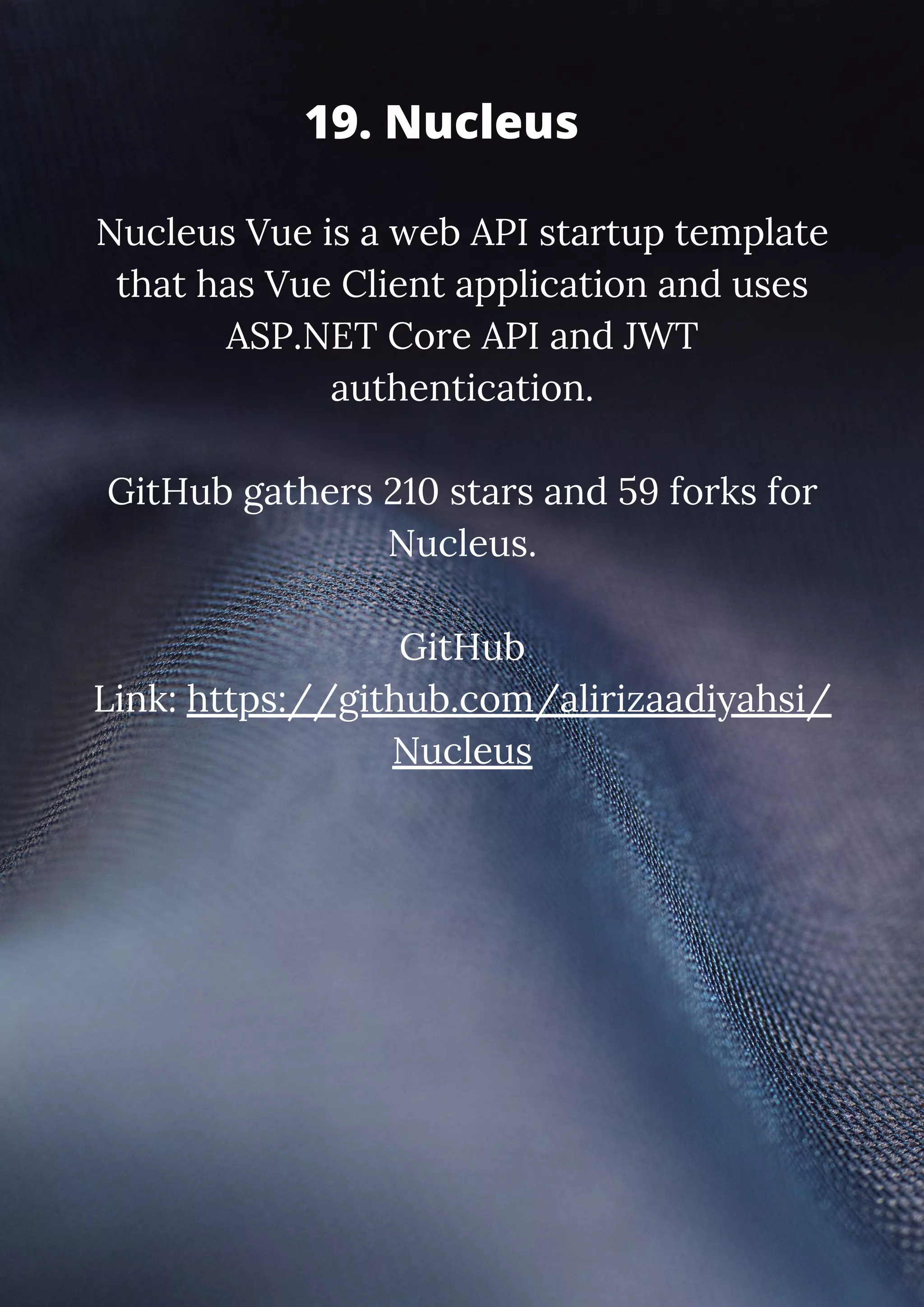 Nucleus Vue is a web API startup template that has Vue Client application and uses ASP.NET Core API and JWT authentication. GitHub gathers 210 stars and 59 forks for Nucleus. GitHub Link: https://github.com/alirizaadiyahsi/ Nucleus 19. Nucleus 