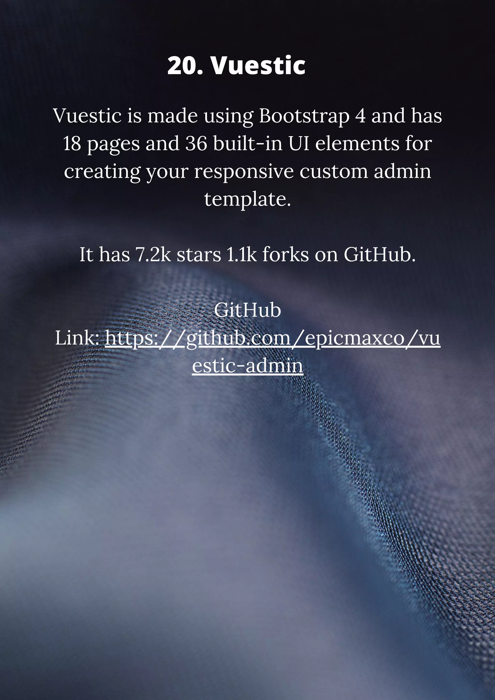 Vuestic is made using Bootstrap 4 and has 18 pages and 36 built-in UI elements for creating your responsive custom admin template. It has 7.2k stars 1.1k forks on GitHub. GitHub Link: https://github.com/epicmaxco/vu estic-admin 20. Vuestic 