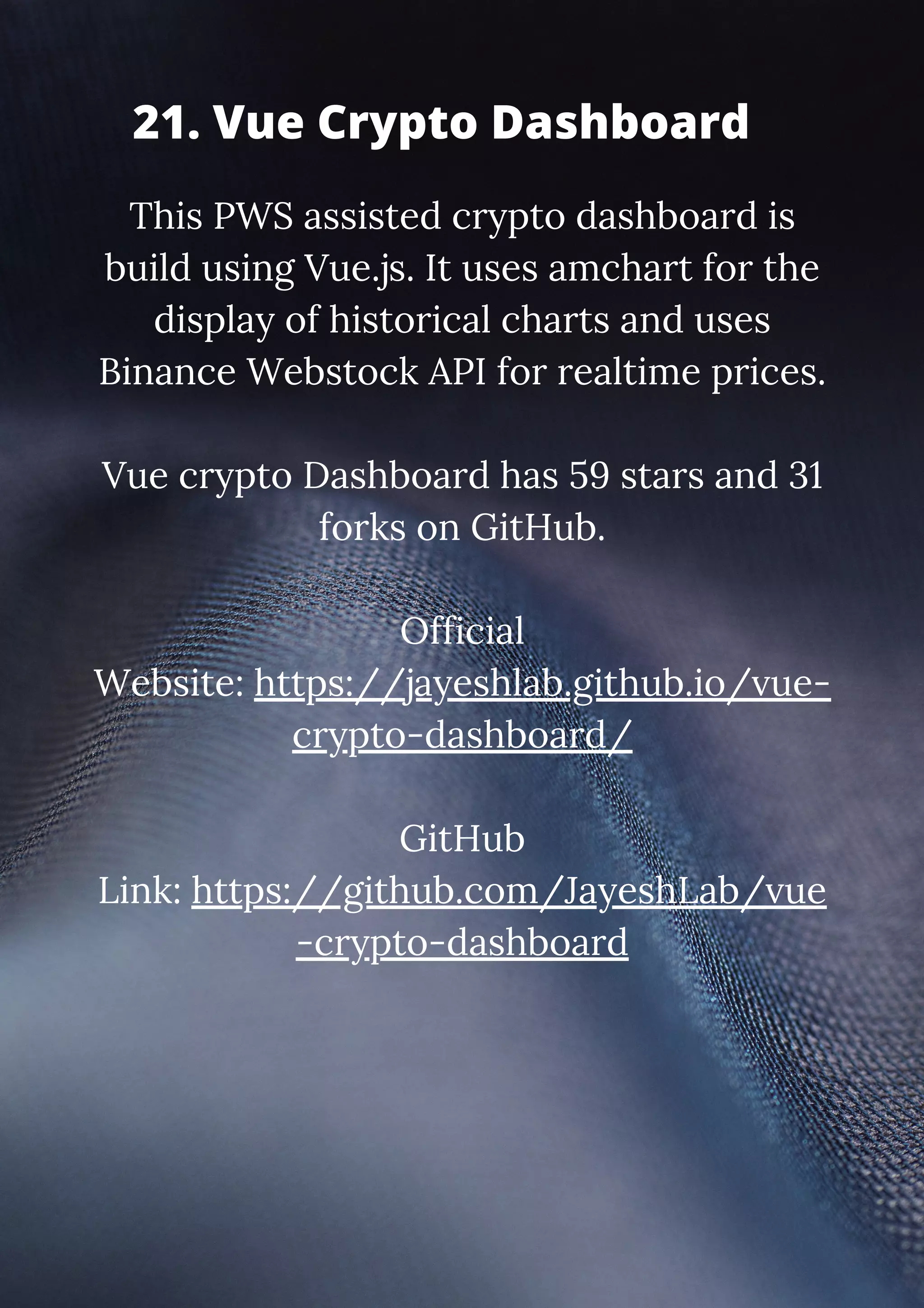 This PWS assisted crypto dashboard is build using Vue.js. It uses amchart for the display of historical charts and uses Binance Webstock API for realtime prices. Vue crypto Dashboard has 59 stars and 31 forks on GitHub. Official Website: https://jayeshlab.github.io/vue- crypto-dashboard/ GitHub Link: https://github.com/JayeshLab/vue -crypto-dashboard 21. Vue Crypto Dashboard 