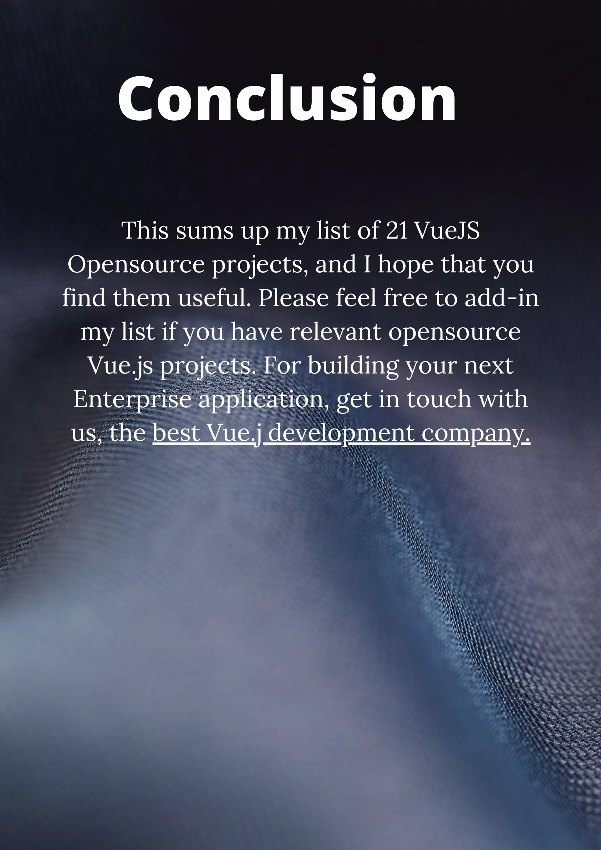 This sums up my list of 21 VueJS Opensource projects, and I hope that you find them useful. Please feel free to add-in my list if you have relevant opensource Vue.js projects. For building your next Enterprise application, get in touch with us, the best Vue.j development company. Conclusion 