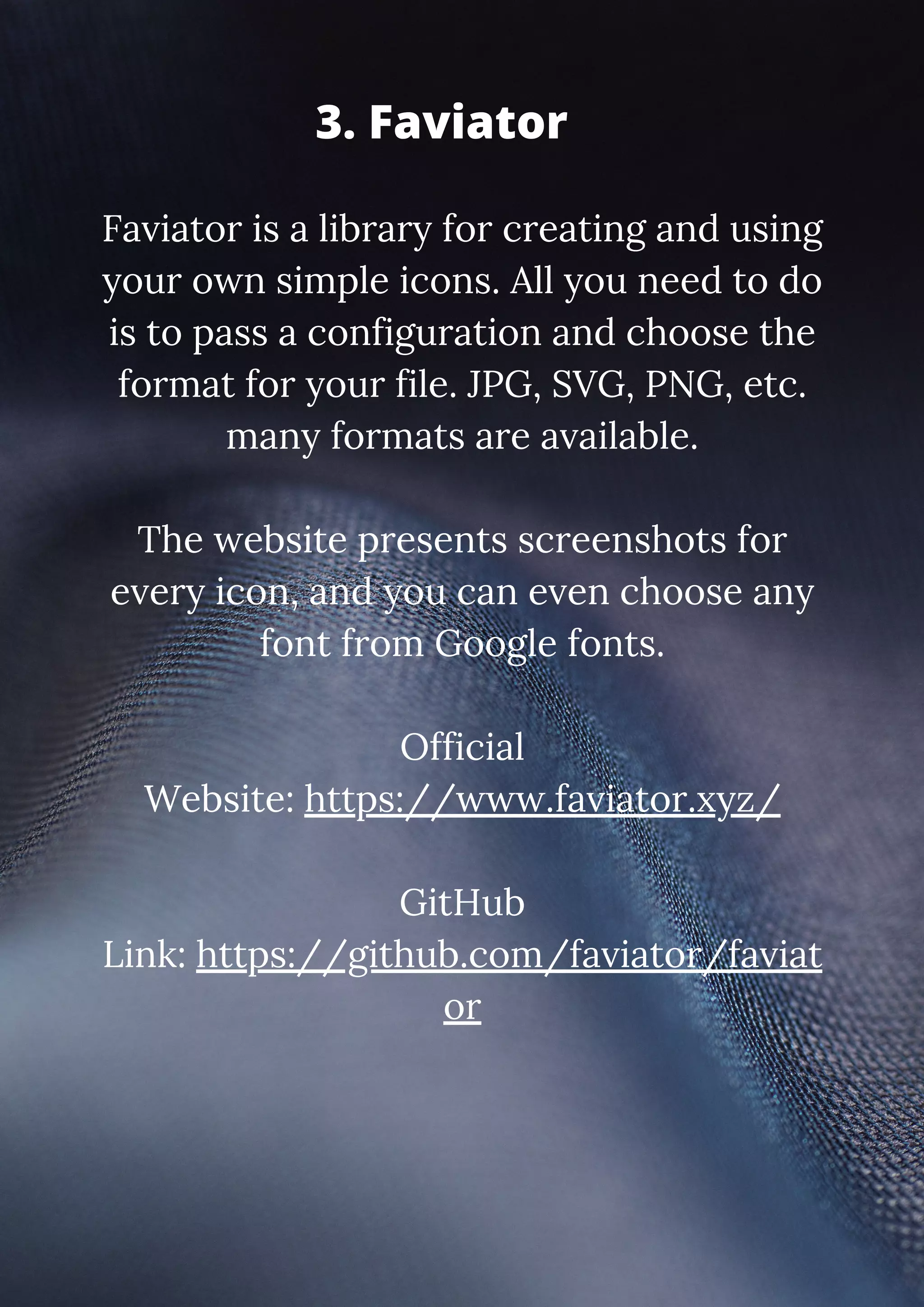 Faviator is a library for creating and using your own simple icons. All you need to do is to pass a configuration and choose the format for your file. JPG, SVG, PNG, etc. many formats are available. The website presents screenshots for every icon, and you can even choose any font from Google fonts. Official Website: https://www.faviator.xyz/ GitHub Link: https://github.com/faviator/faviat or 3. Faviator 