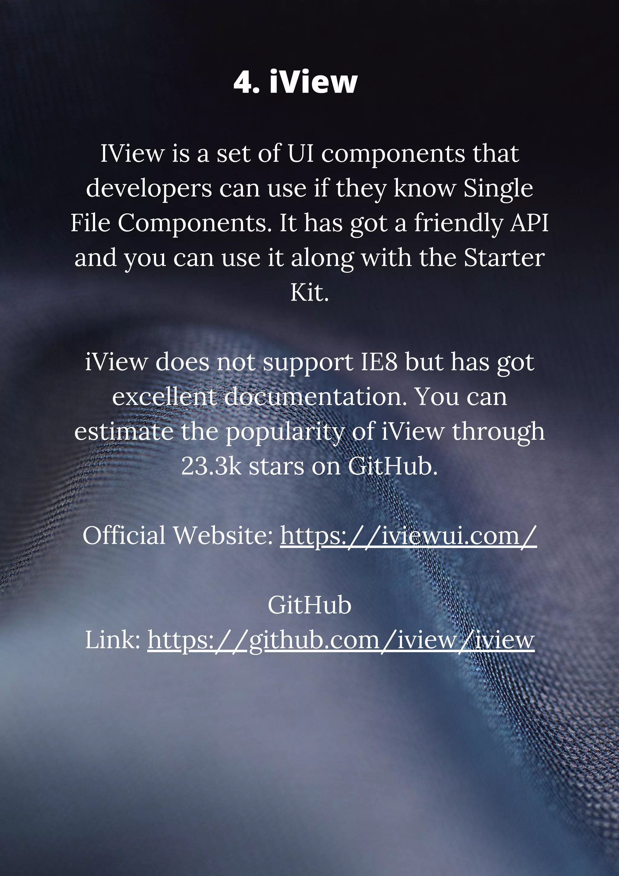 IView is a set of UI components that developers can use if they know Single File Components. It has got a friendly API and you can use it along with the Starter Kit. iView does not support IE8 but has got excellent documentation. You can estimate the popularity of iView through 23.3k stars on GitHub. Official Website: https://iviewui.com/ GitHub Link: https://github.com/iview/iview 4. iView 