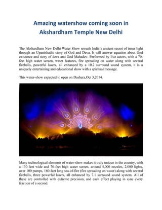 Amazing watershow coming soon in
Akshardham Temple New Delhi
The Akshardham New Delhi Water Show reveals India’s ancient secret of inner light
through an Upanishadic story of God and Deva. It will answer equation about God
existence and story of deva and God Mahadev. Performed by live actors, with a 70-
feet high water screen, water features, fire spreading on water along with several
fireballs, powerful lasers, all enhanced by a 10.2 surround sound system, it is a
uniquely entertaining and educational show with a spiritual message.
This water-show expected to open on Dashera,Oct 3,2014.
Many technological elements of water-show makes it truly unique in the country, with
a 130-feet wide and 70-feet high water screen, around 4,000 nozzles, 2,000 lights,
over 100 pumps, 160-feet long sea-of-fire (fire spreading on water) along with several
fireballs, three powerful lasers, all enhanced by 7.1 surround sound system. All of
these are controlled with extreme precision, and each effect playing in sync every
fraction of a second.
 