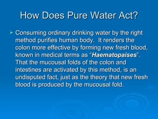 How Does Pure Water Act? Consuming ordinary drinking water by the right method purifies human body.  It renders the colon more effective by forming new fresh blood, known in medical terms as “ Haematopaises ”.  That the mucousal folds of the colon and intestines are activated by this method, is an undisputed fact, just as the theory that new fresh blood is produced by the mucousal fold. 