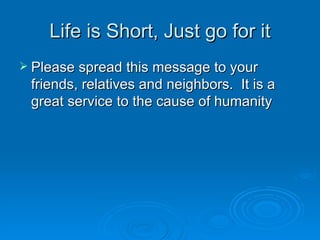 Life is Short, Just go for it Please spread this message to your friends, relatives and neighbors.  It is a great service to the cause of humanity   