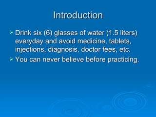 Introduction Drink six (6) glasses of water (1.5 liters) everyday and avoid medicine, tablets, injections, diagnosis, doctor fees, etc. You can never believe before practicing. 