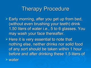 Therapy Procedure Early morning, after you get up from bed, (without even brushing your teeth) drink 1.50 liters of water i.e., 5 to 6 glasses. You may wash your face thereafter. Here it is very essential to note that nothing else, neither drinks nor solid food of any sort should be taken within 1 hour before and after drinking these 1.5 liters of  water 
