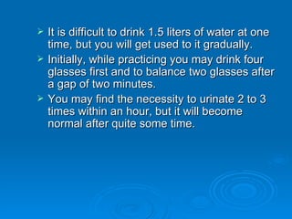 It is difficult to drink 1.5 liters of water at one time, but you will get used to it gradually. Initially, while practicing you may drink four glasses first and to balance two glasses after a gap of two minutes. You may find the necessity to urinate 2 to 3 times within an hour, but it will become normal after quite some time.  