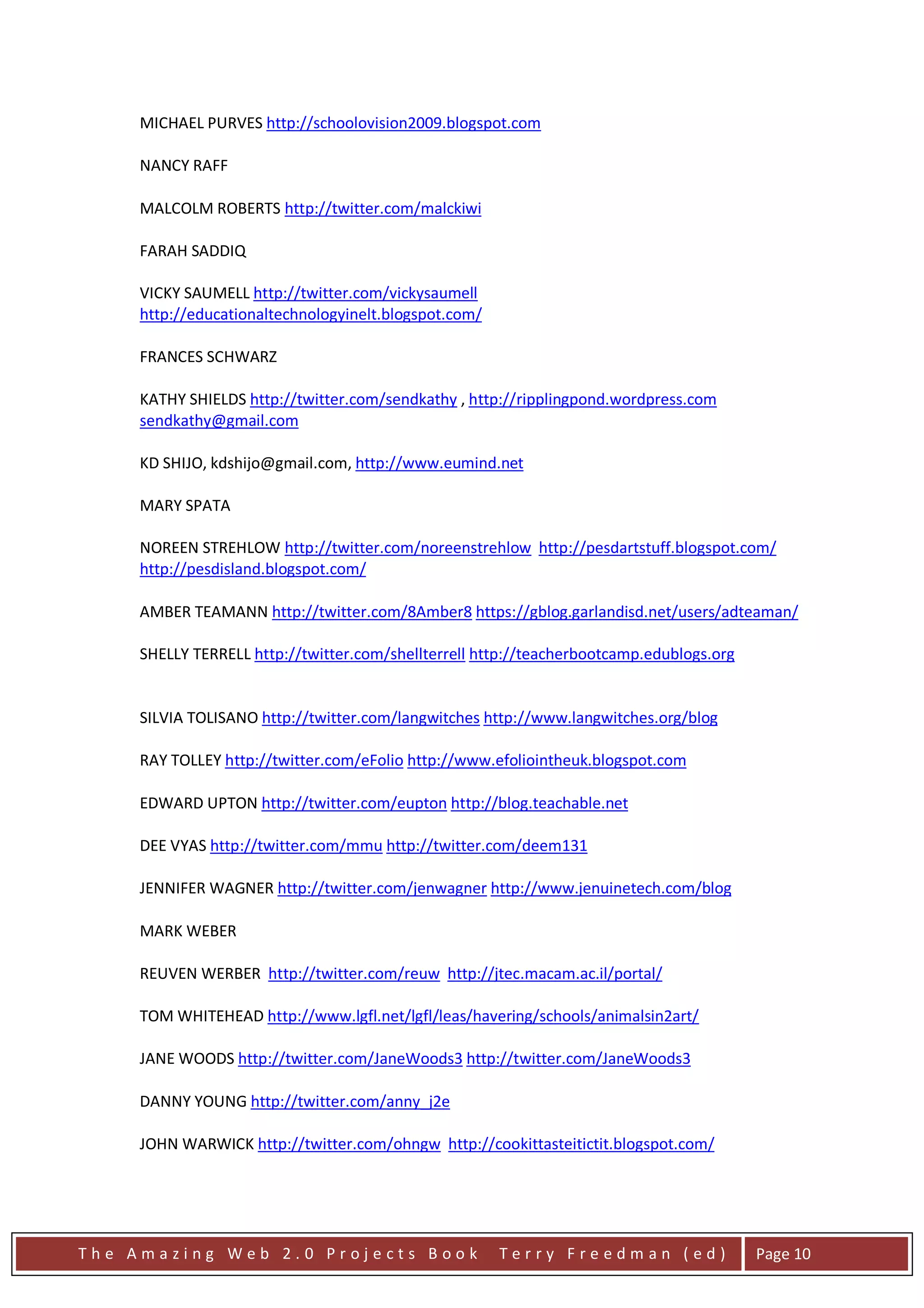 MICHAEL PURVES http://schoolovision2009.blogspot.com

     NANCY RAFF

     MALCOLM ROBERTS http://twitter.com/malckiwi

     FARAH SADDIQ

     VICKY SAUMELL http://twitter.com/vickysaumell
     http://educationaltechnologyinelt.blogspot.com/

     FRANCES SCHWARZ

     KATHY SHIELDS http://twitter.com/sendkathy , http://ripplingpond.wordpress.com
     sendkathy@gmail.com

     KD SHIJO, kdshijo@gmail.com, http://www.eumind.net

     MARY SPATA

     NOREEN STREHLOW http://twitter.com/noreenstrehlow http://pesdartstuff.blogspot.com/
     http://pesdisland.blogspot.com/

     AMBER TEAMANN http://twitter.com/8Amber8 https://gblog.garlandisd.net/users/adteaman/

     SHELLY TERRELL http://twitter.com/shellterrell http://teacherbootcamp.edublogs.org


     SILVIA TOLISANO http://twitter.com/langwitches http://www.langwitches.org/blog

     RAY TOLLEY http://twitter.com/eFolio http://www.efoliointheuk.blogspot.com

     EDWARD UPTON http://twitter.com/eupton http://blog.teachable.net

     DEE VYAS http://twitter.com/mmu http://twitter.com/deem131

     JENNIFER WAGNER http://twitter.com/jenwagner http://www.jenuinetech.com/blog

     MARK WEBER

     REUVEN WERBER http://twitter.com/reuw http://jtec.macam.ac.il/portal/

     TOM WHITEHEAD http://www.lgfl.net/lgfl/leas/havering/schools/animalsin2art/

     JANE WOODS http://twitter.com/JaneWoods3 http://twitter.com/JaneWoods3

     DANNY YOUNG http://twitter.com/anny_j2e

     JOHN WARWICK http://twitter.com/ohngw http://cookittasteitictit.blogspot.com/




The Amazing Web 2.0 Projects Book                      Terry Freedman (ed)                Page 10
 