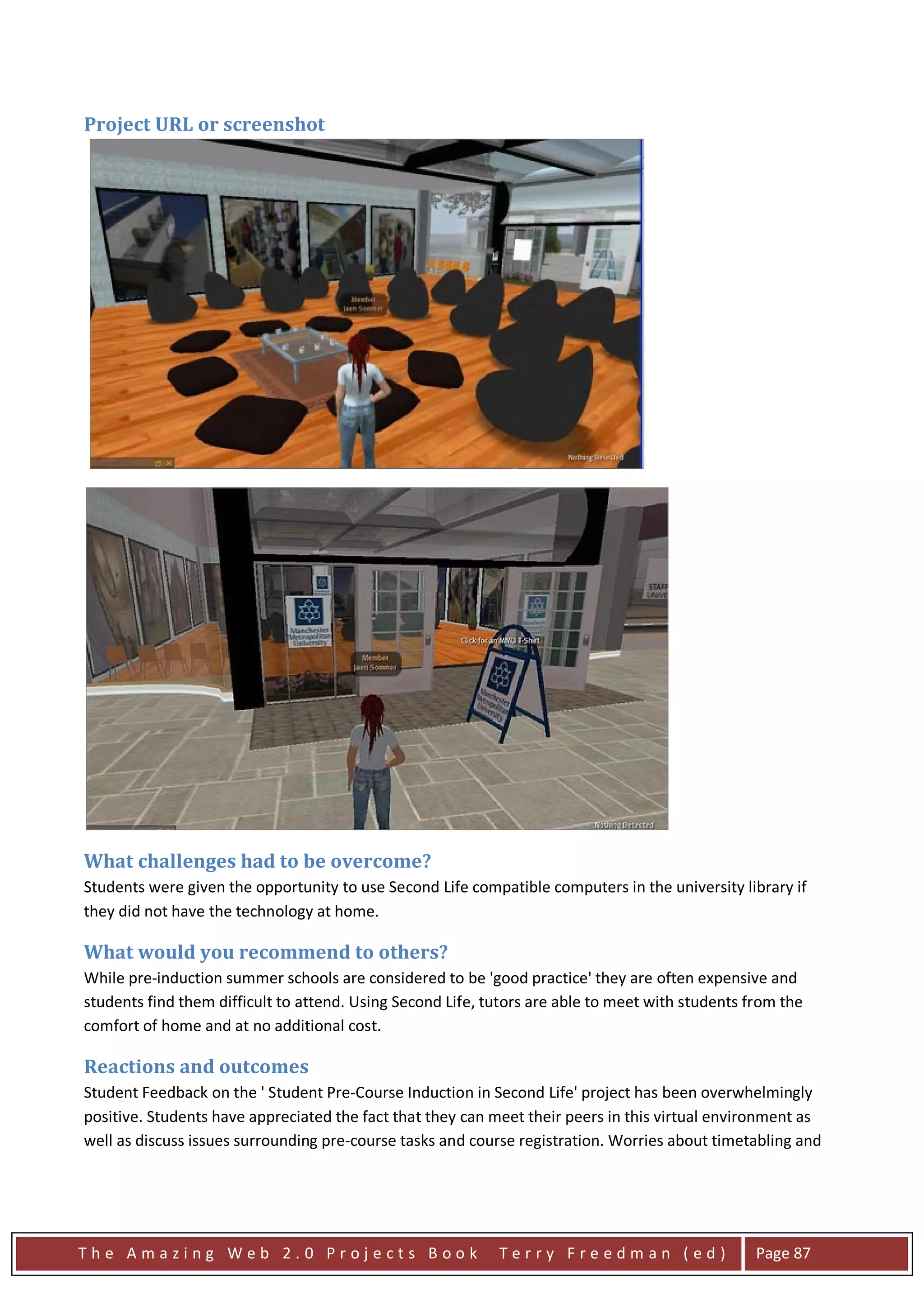Project URL or screenshot




What challenges had to be overcome?
Students were given the opportunity to use Second Life compatible computers in the university library if
they did not have the technology at home.

What would you recommend to others?
While pre-induction summer schools are considered to be 'good practice' they are often expensive and
students find them difficult to attend. Using Second Life, tutors are able to meet with students from the
comfort of home and at no additional cost.

Reactions and outcomes
Student Feedback on the ' Student Pre-Course Induction in Second Life' project has been overwhelmingly
positive. Students have appreciated the fact that they can meet their peers in this virtual environment as
well as discuss issues surrounding pre-course tasks and course registration. Worries about timetabling and




The Amazing Web 2.0 Projects Book                           Terry Freedman (ed)                   Page 87
 