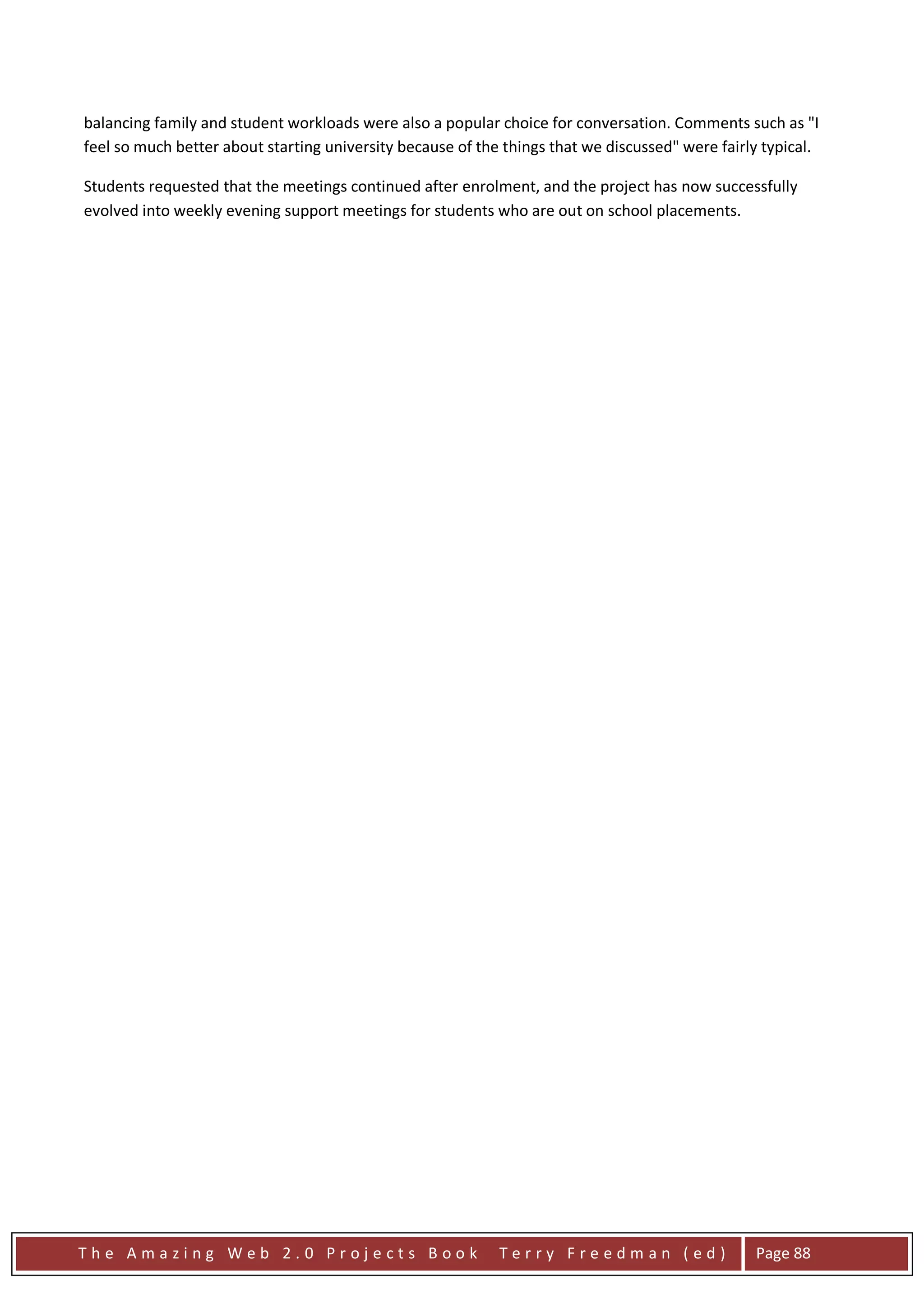 balancing family and student workloads were also a popular choice for conversation. Comments such as "I
feel so much better about starting university because of the things that we discussed" were fairly typical.

Students requested that the meetings continued after enrolment, and the project has now successfully
evolved into weekly evening support meetings for students who are out on school placements.




The Amazing Web 2.0 Projects Book                           Terry Freedman (ed)                  Page 88
 