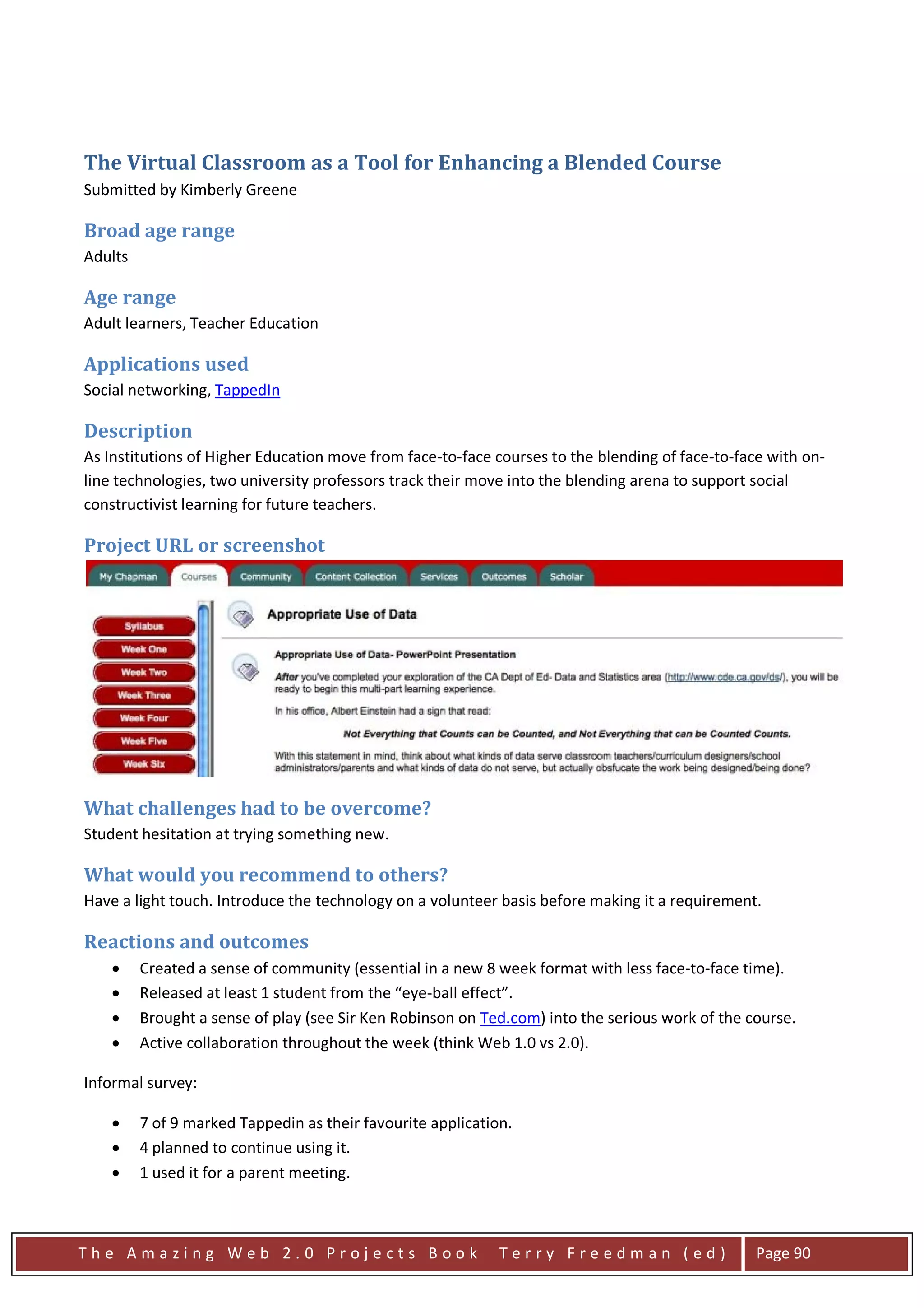 The Virtual Classroom as a Tool for Enhancing a Blended Course
Submitted by Kimberly Greene

Broad age range
Adults

Age range
Adult learners, Teacher Education

Applications used
Social networking, TappedIn

Description
As Institutions of Higher Education move from face-to-face courses to the blending of face-to-face with on-
line technologies, two university professors track their move into the blending arena to support social
constructivist learning for future teachers.

Project URL or screenshot




What challenges had to be overcome?
Student hesitation at trying something new.

What would you recommend to others?
Have a light touch. Introduce the technology on a volunteer basis before making it a requirement.

Reactions and outcomes
    •    Created a sense of community (essential in a new 8 week format with less face-to-face time).
    •    Released at least 1 student from the “eye-ball effect”.
    •    Brought a sense of play (see Sir Ken Robinson on Ted.com) into the serious work of the course.
    •    Active collaboration throughout the week (think Web 1.0 vs 2.0).

Informal survey:

    •    7 of 9 marked Tappedin as their favourite application.
    •    4 planned to continue using it.
    •    1 used it for a parent meeting.



The Amazing Web 2.0 Projects Book                            Terry Freedman (ed)                 Page 90
 