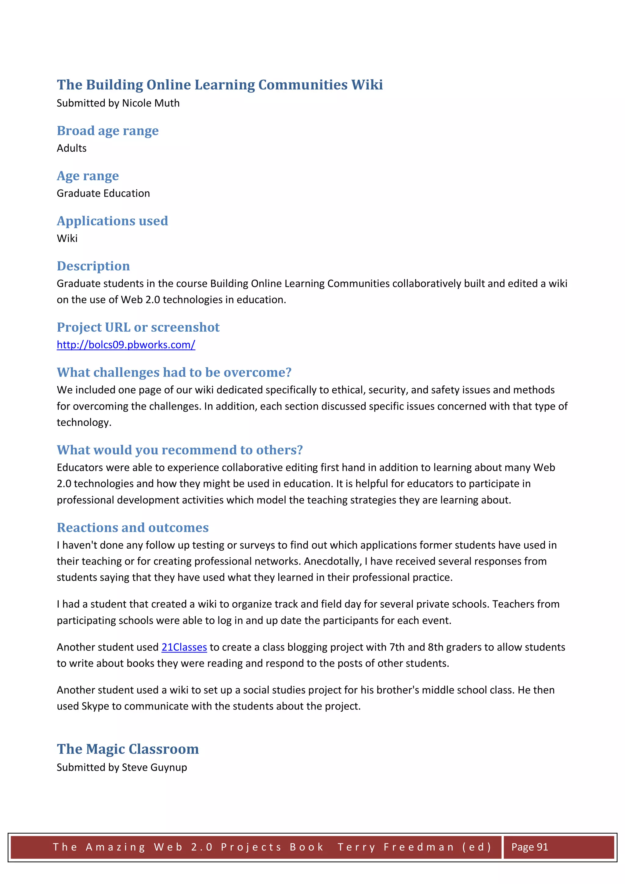 The Building Online Learning Communities Wiki
Submitted by Nicole Muth

Broad age range
Adults

Age range
Graduate Education

Applications used
Wiki

Description
Graduate students in the course Building Online Learning Communities collaboratively built and edited a wiki
on the use of Web 2.0 technologies in education.

Project URL or screenshot
http://bolcs09.pbworks.com/

What challenges had to be overcome?
We included one page of our wiki dedicated specifically to ethical, security, and safety issues and methods
for overcoming the challenges. In addition, each section discussed specific issues concerned with that type of
technology.

What would you recommend to others?
Educators were able to experience collaborative editing first hand in addition to learning about many Web
2.0 technologies and how they might be used in education. It is helpful for educators to participate in
professional development activities which model the teaching strategies they are learning about.

Reactions and outcomes
I haven't done any follow up testing or surveys to find out which applications former students have used in
their teaching or for creating professional networks. Anecdotally, I have received several responses from
students saying that they have used what they learned in their professional practice.

I had a student that created a wiki to organize track and field day for several private schools. Teachers from
participating schools were able to log in and up date the participants for each event.

Another student used 21Classes to create a class blogging project with 7th and 8th graders to allow students
to write about books they were reading and respond to the posts of other students.

Another student used a wiki to set up a social studies project for his brother's middle school class. He then
used Skype to communicate with the students about the project.


The Magic Classroom
Submitted by Steve Guynup




The Amazing Web 2.0 Projects Book                            Terry Freedman (ed)                   Page 91
 