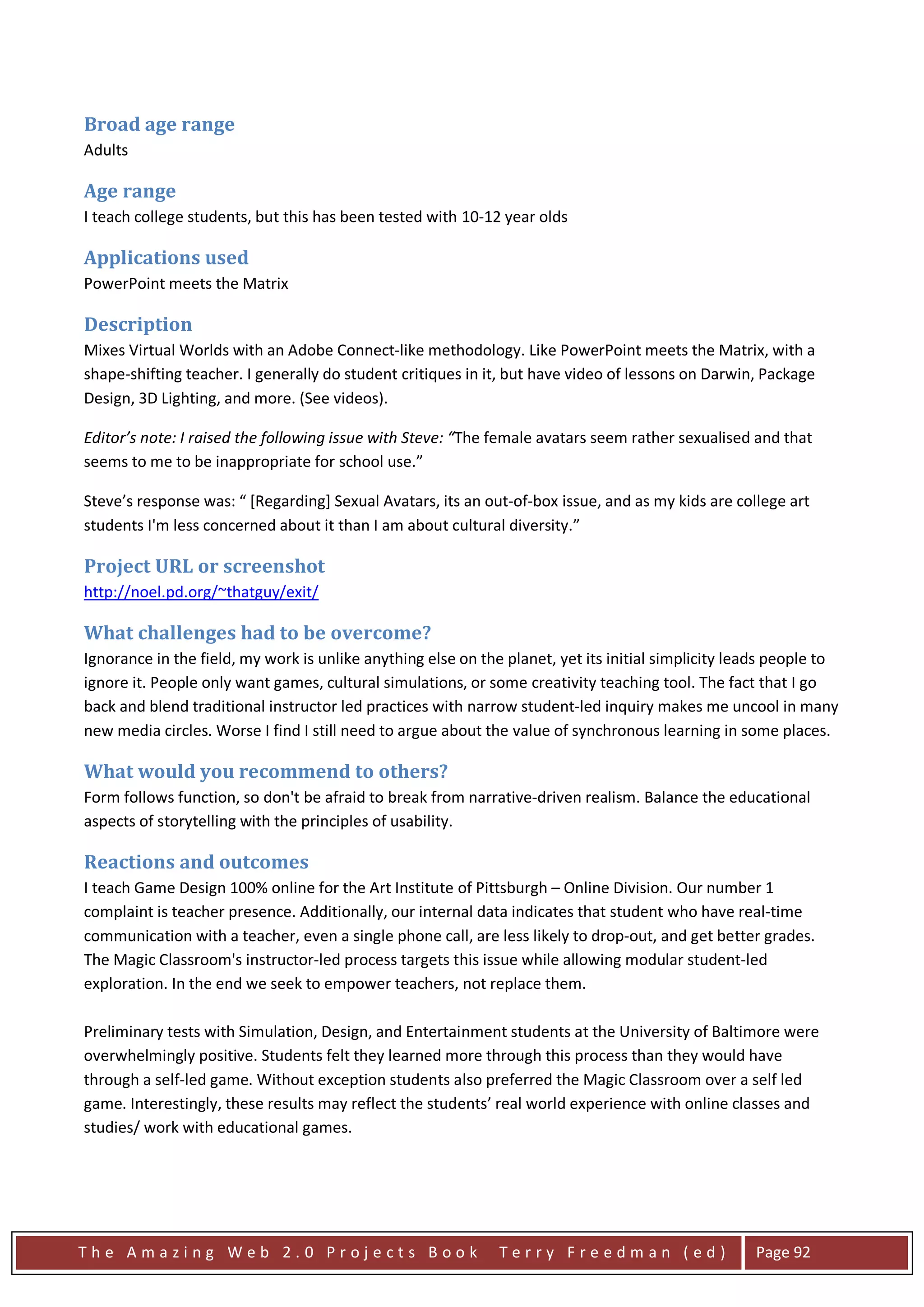 Broad age range
Adults

Age range
I teach college students, but this has been tested with 10-12 year olds

Applications used
PowerPoint meets the Matrix

Description
Mixes Virtual Worlds with an Adobe Connect-like methodology. Like PowerPoint meets the Matrix, with a
shape-shifting teacher. I generally do student critiques in it, but have video of lessons on Darwin, Package
Design, 3D Lighting, and more. (See videos).

Editor’s note: I raised the following issue with Steve: “The female avatars seem rather sexualised and that
seems to me to be inappropriate for school use.”

Steve’s response was: “ [Regarding] Sexual Avatars, its an out-of-box issue, and as my kids are college art
students I'm less concerned about it than I am about cultural diversity.”

Project URL or screenshot
http://noel.pd.org/~thatguy/exit/

What challenges had to be overcome?
Ignorance in the field, my work is unlike anything else on the planet, yet its initial simplicity leads people to
ignore it. People only want games, cultural simulations, or some creativity teaching tool. The fact that I go
back and blend traditional instructor led practices with narrow student-led inquiry makes me uncool in many
new media circles. Worse I find I still need to argue about the value of synchronous learning in some places.

What would you recommend to others?
Form follows function, so don't be afraid to break from narrative-driven realism. Balance the educational
aspects of storytelling with the principles of usability.

Reactions and outcomes
I teach Game Design 100% online for the Art Institute of Pittsburgh – Online Division. Our number 1
complaint is teacher presence. Additionally, our internal data indicates that student who have real-time
communication with a teacher, even a single phone call, are less likely to drop-out, and get better grades.
The Magic Classroom's instructor-led process targets this issue while allowing modular student-led
exploration. In the end we seek to empower teachers, not replace them.

Preliminary tests with Simulation, Design, and Entertainment students at the University of Baltimore were
overwhelmingly positive. Students felt they learned more through this process than they would have
through a self-led game. Without exception students also preferred the Magic Classroom over a self led
game. Interestingly, these results may reflect the students’ real world experience with online classes and
studies/ work with educational games.




The Amazing Web 2.0 Projects Book                             Terry Freedman (ed)                   Page 92
 