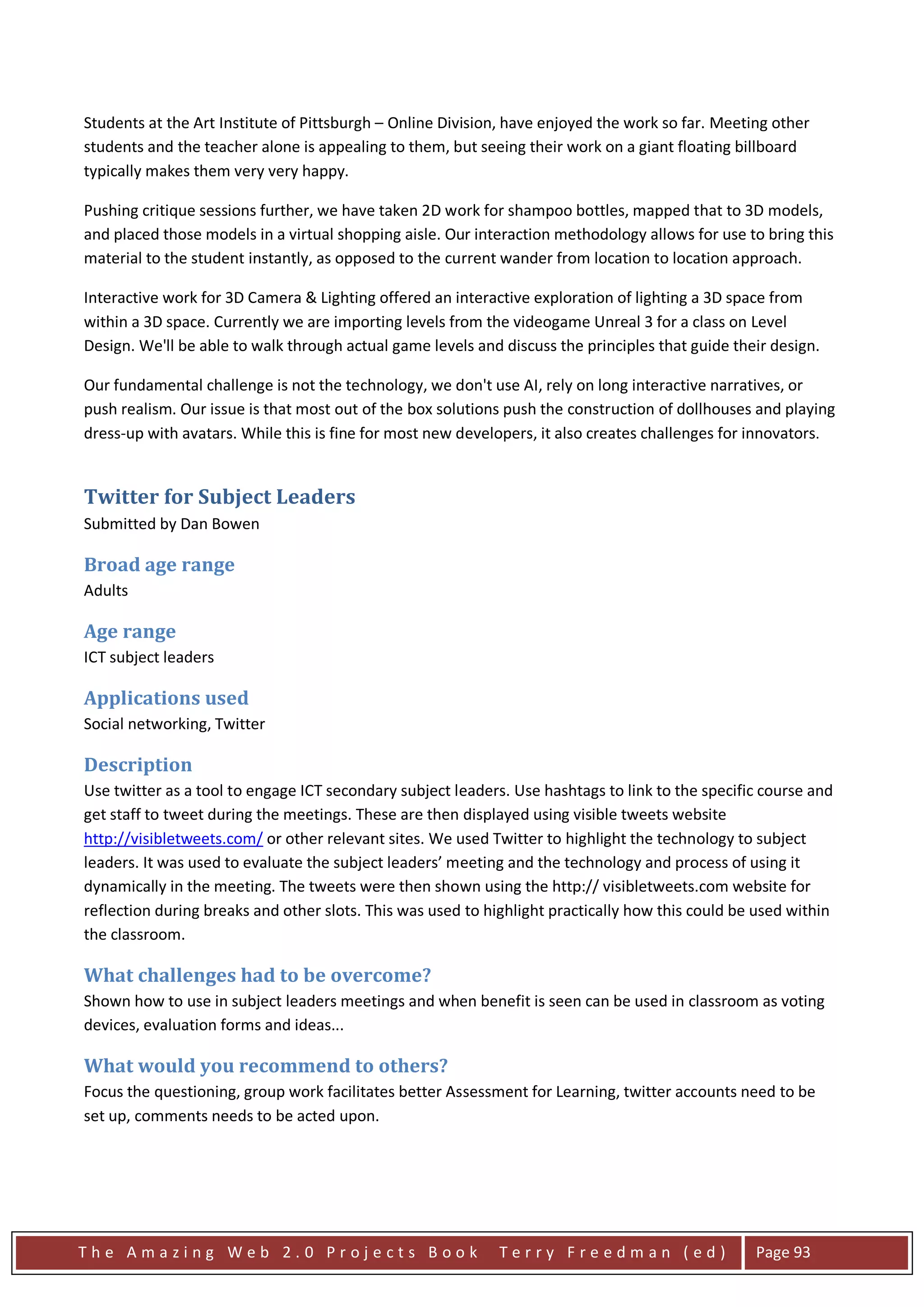 Students at the Art Institute of Pittsburgh – Online Division, have enjoyed the work so far. Meeting other
students and the teacher alone is appealing to them, but seeing their work on a giant floating billboard
typically makes them very very happy.

Pushing critique sessions further, we have taken 2D work for shampoo bottles, mapped that to 3D models,
and placed those models in a virtual shopping aisle. Our interaction methodology allows for use to bring this
material to the student instantly, as opposed to the current wander from location to location approach.

Interactive work for 3D Camera & Lighting offered an interactive exploration of lighting a 3D space from
within a 3D space. Currently we are importing levels from the videogame Unreal 3 for a class on Level
Design. We'll be able to walk through actual game levels and discuss the principles that guide their design.

Our fundamental challenge is not the technology, we don't use AI, rely on long interactive narratives, or
push realism. Our issue is that most out of the box solutions push the construction of dollhouses and playing
dress-up with avatars. While this is fine for most new developers, it also creates challenges for innovators.


Twitter for Subject Leaders
Submitted by Dan Bowen

Broad age range
Adults

Age range
ICT subject leaders

Applications used
Social networking, Twitter

Description
Use twitter as a tool to engage ICT secondary subject leaders. Use hashtags to link to the specific course and
get staff to tweet during the meetings. These are then displayed using visible tweets website
http://visibletweets.com/ or other relevant sites. We used Twitter to highlight the technology to subject
leaders. It was used to evaluate the subject leaders’ meeting and the technology and process of using it
dynamically in the meeting. The tweets were then shown using the http:// visibletweets.com website for
reflection during breaks and other slots. This was used to highlight practically how this could be used within
the classroom.

What challenges had to be overcome?
Shown how to use in subject leaders meetings and when benefit is seen can be used in classroom as voting
devices, evaluation forms and ideas...

What would you recommend to others?
Focus the questioning, group work facilitates better Assessment for Learning, twitter accounts need to be
set up, comments needs to be acted upon.




The Amazing Web 2.0 Projects Book                           Terry Freedman (ed)                   Page 93
 