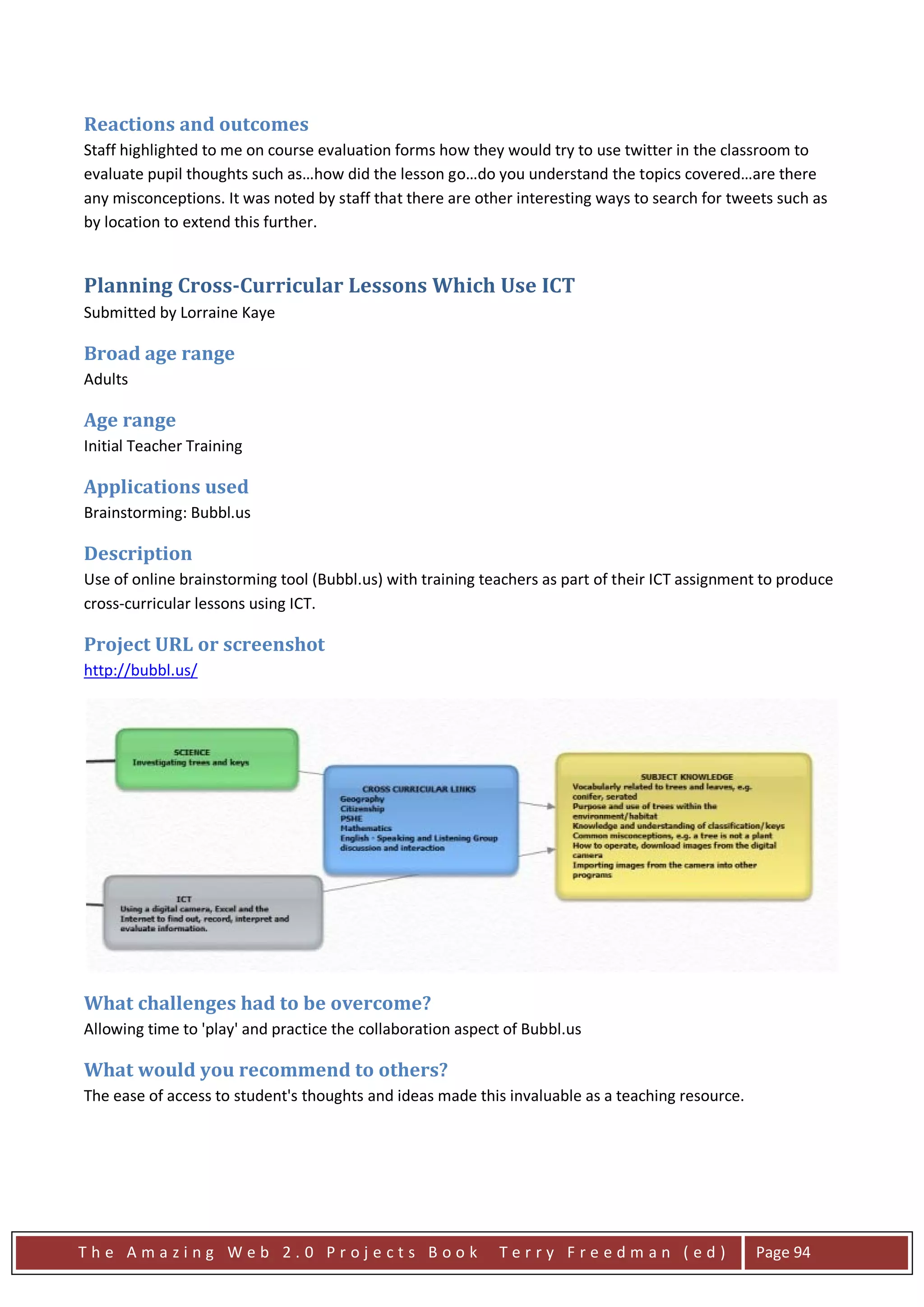 Reactions and outcomes
Staff highlighted to me on course evaluation forms how they would try to use twitter in the classroom to
evaluate pupil thoughts such as…how did the lesson go…do you understand the topics covered…are there
any misconceptions. It was noted by staff that there are other interesting ways to search for tweets such as
by location to extend this further.


Planning Cross-Curricular Lessons Which Use ICT
Submitted by Lorraine Kaye

Broad age range
Adults

Age range
Initial Teacher Training

Applications used
Brainstorming: Bubbl.us

Description
Use of online brainstorming tool (Bubbl.us) with training teachers as part of their ICT assignment to produce
cross-curricular lessons using ICT.

Project URL or screenshot
http://bubbl.us/




What challenges had to be overcome?
Allowing time to 'play' and practice the collaboration aspect of Bubbl.us

What would you recommend to others?
The ease of access to student's thoughts and ideas made this invaluable as a teaching resource.




The Amazing Web 2.0 Projects Book                           Terry Freedman (ed)                   Page 94
 