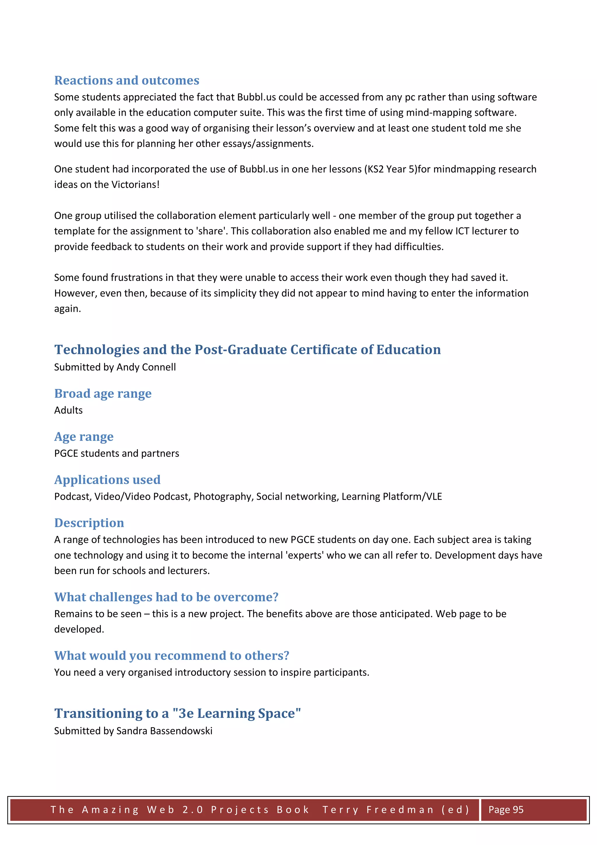 Reactions and outcomes
Some students appreciated the fact that Bubbl.us could be accessed from any pc rather than using software
only available in the education computer suite. This was the first time of using mind-mapping software.
Some felt this was a good way of organising their lesson’s overview and at least one student told me she
would use this for planning her other essays/assignments.

One student had incorporated the use of Bubbl.us in one her lessons (KS2 Year 5)for mindmapping research
ideas on the Victorians!

One group utilised the collaboration element particularly well - one member of the group put together a
template for the assignment to 'share'. This collaboration also enabled me and my fellow ICT lecturer to
provide feedback to students on their work and provide support if they had difficulties.

Some found frustrations in that they were unable to access their work even though they had saved it.
However, even then, because of its simplicity they did not appear to mind having to enter the information
again.


Technologies and the Post-Graduate Certificate of Education
Submitted by Andy Connell

Broad age range
Adults

Age range
PGCE students and partners

Applications used
Podcast, Video/Video Podcast, Photography, Social networking, Learning Platform/VLE

Description
A range of technologies has been introduced to new PGCE students on day one. Each subject area is taking
one technology and using it to become the internal 'experts' who we can all refer to. Development days have
been run for schools and lecturers.

What challenges had to be overcome?
Remains to be seen – this is a new project. The benefits above are those anticipated. Web page to be
developed.

What would you recommend to others?
You need a very organised introductory session to inspire participants.


Transitioning to a "3e Learning Space"
Submitted by Sandra Bassendowski




The Amazing Web 2.0 Projects Book                           Terry Freedman (ed)                 Page 95
 