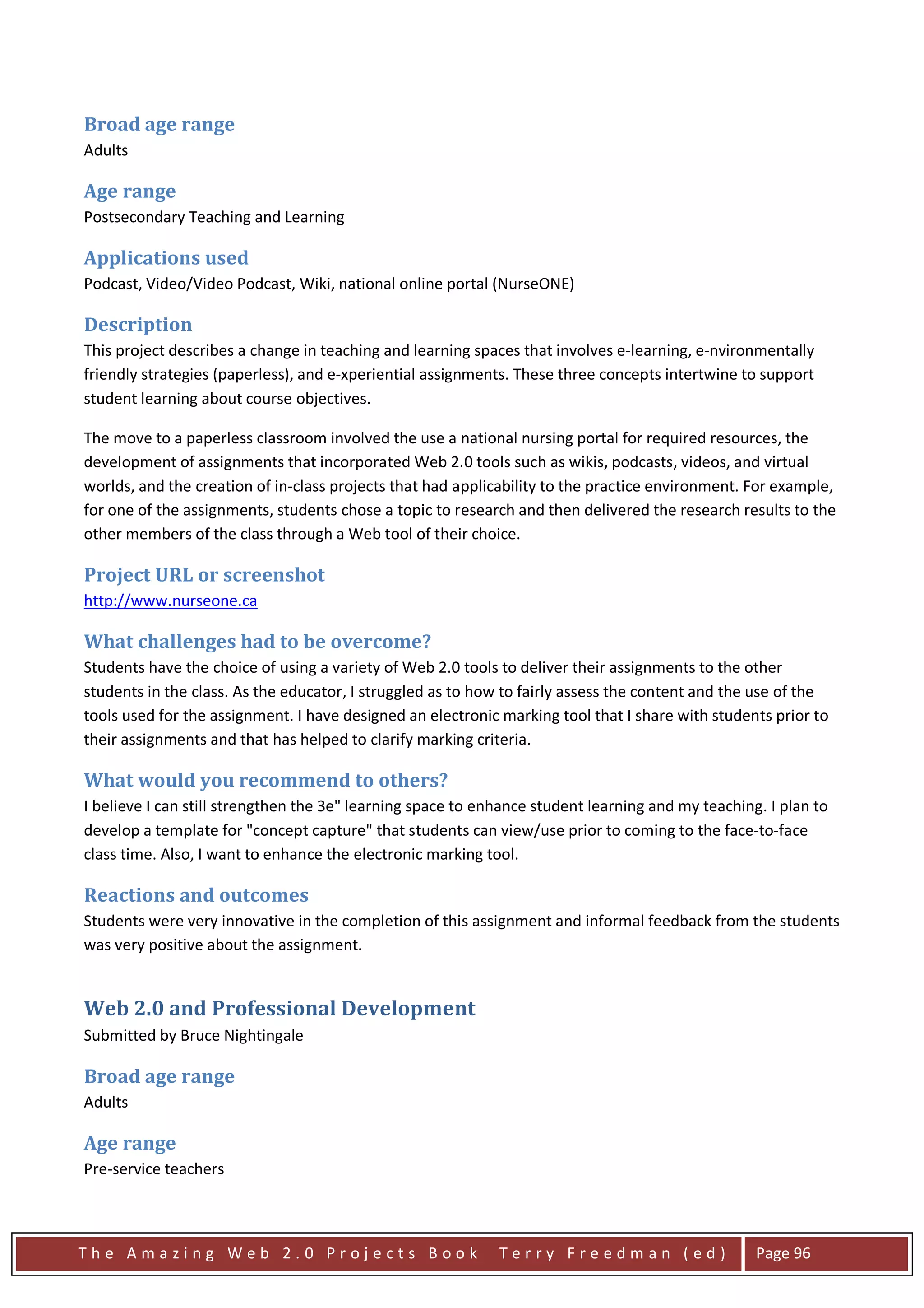 Broad age range
Adults

Age range
Postsecondary Teaching and Learning

Applications used
Podcast, Video/Video Podcast, Wiki, national online portal (NurseONE)

Description
This project describes a change in teaching and learning spaces that involves e-learning, e-nvironmentally
friendly strategies (paperless), and e-xperiential assignments. These three concepts intertwine to support
student learning about course objectives.

The move to a paperless classroom involved the use a national nursing portal for required resources, the
development of assignments that incorporated Web 2.0 tools such as wikis, podcasts, videos, and virtual
worlds, and the creation of in-class projects that had applicability to the practice environment. For example,
for one of the assignments, students chose a topic to research and then delivered the research results to the
other members of the class through a Web tool of their choice.

Project URL or screenshot
http://www.nurseone.ca

What challenges had to be overcome?
Students have the choice of using a variety of Web 2.0 tools to deliver their assignments to the other
students in the class. As the educator, I struggled as to how to fairly assess the content and the use of the
tools used for the assignment. I have designed an electronic marking tool that I share with students prior to
their assignments and that has helped to clarify marking criteria.

What would you recommend to others?
I believe I can still strengthen the 3e" learning space to enhance student learning and my teaching. I plan to
develop a template for "concept capture" that students can view/use prior to coming to the face-to-face
class time. Also, I want to enhance the electronic marking tool.

Reactions and outcomes
Students were very innovative in the completion of this assignment and informal feedback from the students
was very positive about the assignment.


Web 2.0 and Professional Development
Submitted by Bruce Nightingale

Broad age range
Adults

Age range
Pre-service teachers



The Amazing Web 2.0 Projects Book                            Terry Freedman (ed)                   Page 96
 