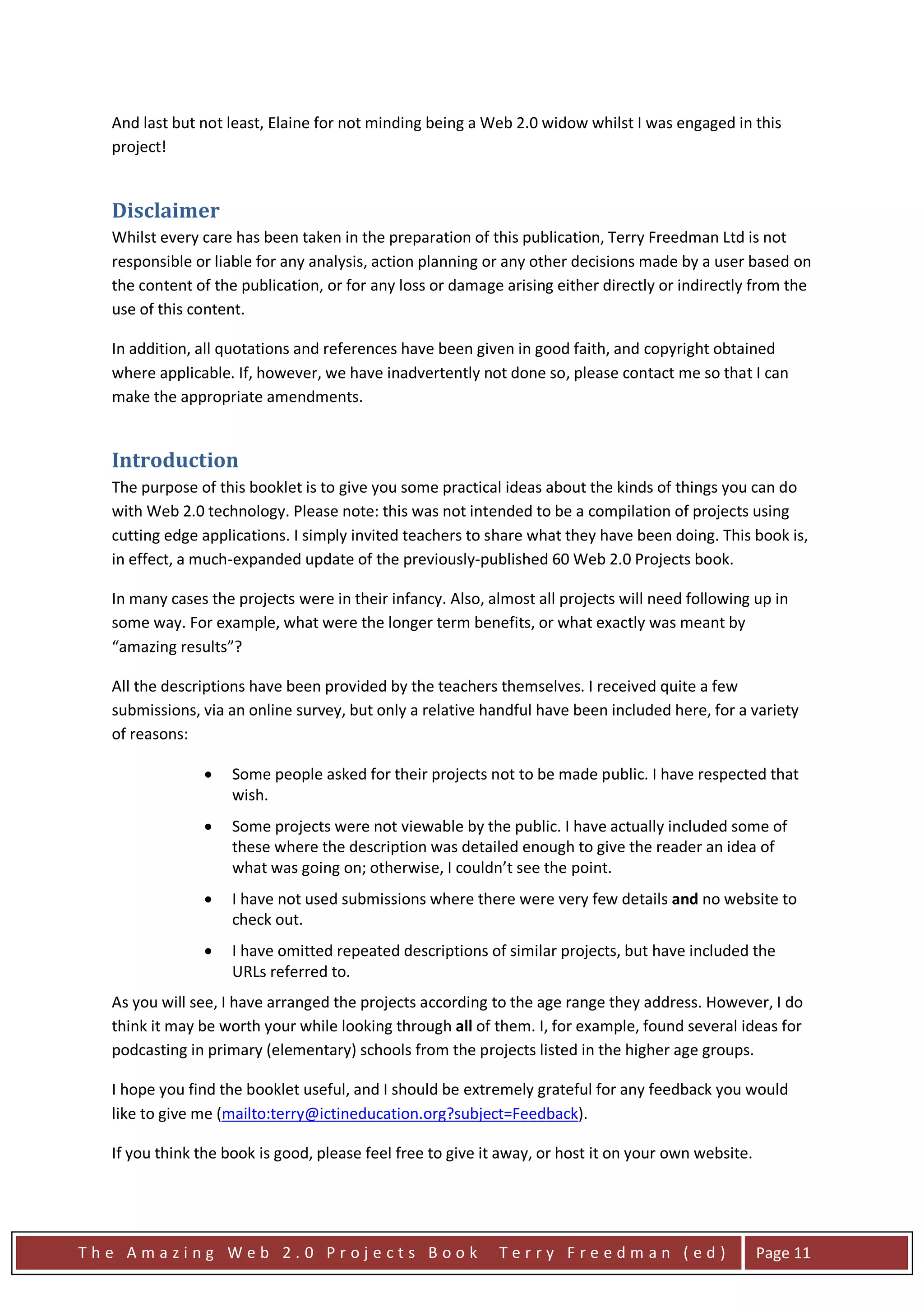 And last but not least, Elaine for not minding being a Web 2.0 widow whilst I was engaged in this
  project!


  Disclaimer
  Whilst every care has been taken in the preparation of this publication, Terry Freedman Ltd is not
  responsible or liable for any analysis, action planning or any other decisions made by a user based on
  the content of the publication, or for any loss or damage arising either directly or indirectly from the
  use of this content.

  In addition, all quotations and references have been given in good faith, and copyright obtained
  where applicable. If, however, we have inadvertently not done so, please contact me so that I can
  make the appropriate amendments.


  Introduction
  The purpose of this booklet is to give you some practical ideas about the kinds of things you can do
  with Web 2.0 technology. Please note: this was not intended to be a compilation of projects using
  cutting edge applications. I simply invited teachers to share what they have been doing. This book is,
  in effect, a much-expanded update of the previously-published 60 Web 2.0 Projects book.

  In many cases the projects were in their infancy. Also, almost all projects will need following up in
  some way. For example, what were the longer term benefits, or what exactly was meant by
  “amazing results”?

  All the descriptions have been provided by the teachers themselves. I received quite a few
  submissions, via an online survey, but only a relative handful have been included here, for a variety
  of reasons:

               •    Some people asked for their projects not to be made public. I have respected that
                    wish.
               •    Some projects were not viewable by the public. I have actually included some of
                    these where the description was detailed enough to give the reader an idea of
                    what was going on; otherwise, I couldn’t see the point.
               •    I have not used submissions where there were very few details and no website to
                    check out.
               •    I have omitted repeated descriptions of similar projects, but have included the
                    URLs referred to.
  As you will see, I have arranged the projects according to the age range they address. However, I do
  think it may be worth your while looking through all of them. I, for example, found several ideas for
  podcasting in primary (elementary) schools from the projects listed in the higher age groups.

  I hope you find the booklet useful, and I should be extremely grateful for any feedback you would
                                                                                  HU        UH




  like to give me (mailto:terry@ictineducation.org?subject=Feedback).

  If you think the book is good, please feel free to give it away, or host it on your own website.




The Amazing Web 2.0 Projects Book                           Terry Freedman (ed)                      Page 11
 