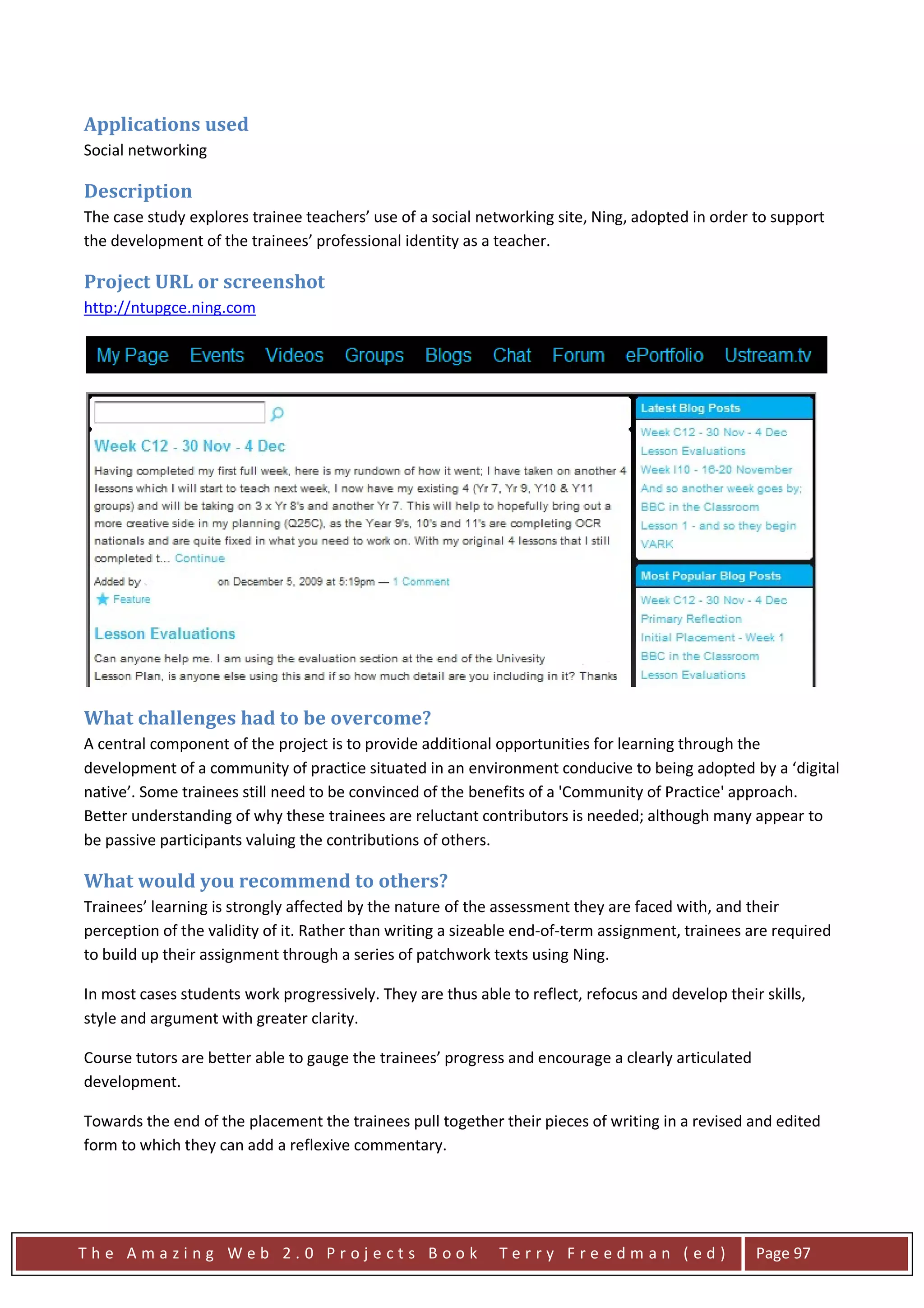 Applications used
Social networking

Description
The case study explores trainee teachers’ use of a social networking site, Ning, adopted in order to support
the development of the trainees’ professional identity as a teacher.

Project URL or screenshot
http://ntupgce.ning.com




What challenges had to be overcome?
A central component of the project is to provide additional opportunities for learning through the
development of a community of practice situated in an environment conducive to being adopted by a ‘digital
native’. Some trainees still need to be convinced of the benefits of a 'Community of Practice' approach.
Better understanding of why these trainees are reluctant contributors is needed; although many appear to
be passive participants valuing the contributions of others.

What would you recommend to others?
Trainees’ learning is strongly affected by the nature of the assessment they are faced with, and their
perception of the validity of it. Rather than writing a sizeable end-of-term assignment, trainees are required
to build up their assignment through a series of patchwork texts using Ning.

In most cases students work progressively. They are thus able to reflect, refocus and develop their skills,
style and argument with greater clarity.

Course tutors are better able to gauge the trainees’ progress and encourage a clearly articulated
development.

Towards the end of the placement the trainees pull together their pieces of writing in a revised and edited
form to which they can add a reflexive commentary.




The Amazing Web 2.0 Projects Book                            Terry Freedman (ed)                    Page 97
 