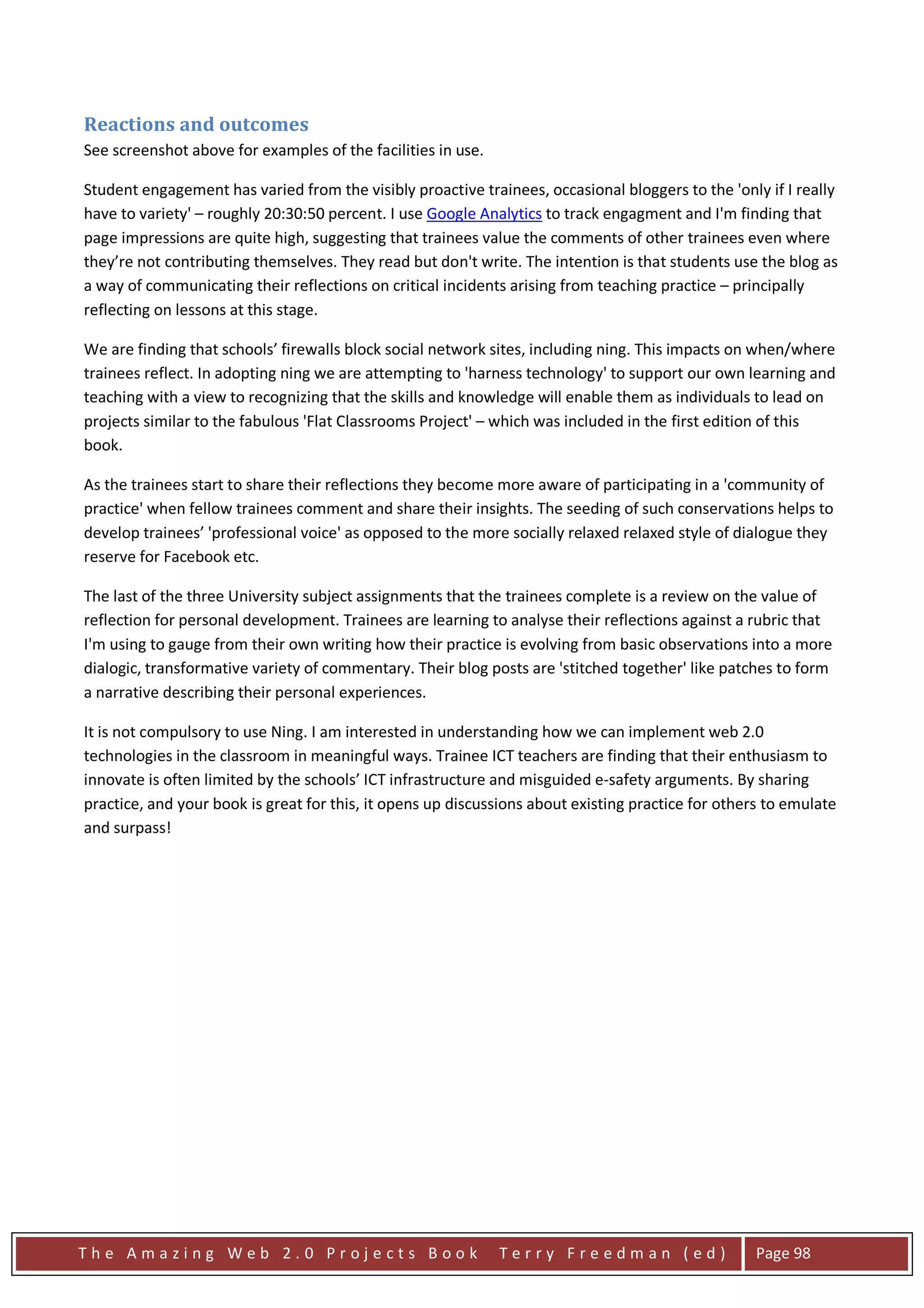 Reactions and outcomes
See screenshot above for examples of the facilities in use.

Student engagement has varied from the visibly proactive trainees, occasional bloggers to the 'only if I really
have to variety' – roughly 20:30:50 percent. I use Google Analytics to track engagment and I'm finding that
page impressions are quite high, suggesting that trainees value the comments of other trainees even where
they’re not contributing themselves. They read but don't write. The intention is that students use the blog as
a way of communicating their reflections on critical incidents arising from teaching practice – principally
reflecting on lessons at this stage.

We are finding that schools’ firewalls block social network sites, including ning. This impacts on when/where
trainees reflect. In adopting ning we are attempting to 'harness technology' to support our own learning and
teaching with a view to recognizing that the skills and knowledge will enable them as individuals to lead on
projects similar to the fabulous 'Flat Classrooms Project' – which was included in the first edition of this
book.

As the trainees start to share their reflections they become more aware of participating in a 'community of
practice' when fellow trainees comment and share their insights. The seeding of such conservations helps to
develop trainees’ 'professional voice' as opposed to the more socially relaxed relaxed style of dialogue they
reserve for Facebook etc.

The last of the three University subject assignments that the trainees complete is a review on the value of
reflection for personal development. Trainees are learning to analyse their reflections against a rubric that
I'm using to gauge from their own writing how their practice is evolving from basic observations into a more
dialogic, transformative variety of commentary. Their blog posts are 'stitched together' like patches to form
a narrative describing their personal experiences.

It is not compulsory to use Ning. I am interested in understanding how we can implement web 2.0
technologies in the classroom in meaningful ways. Trainee ICT teachers are finding that their enthusiasm to
innovate is often limited by the schools’ ICT infrastructure and misguided e-safety arguments. By sharing
practice, and your book is great for this, it opens up discussions about existing practice for others to emulate
and surpass!




The Amazing Web 2.0 Projects Book                             Terry Freedman (ed)                   Page 98
 