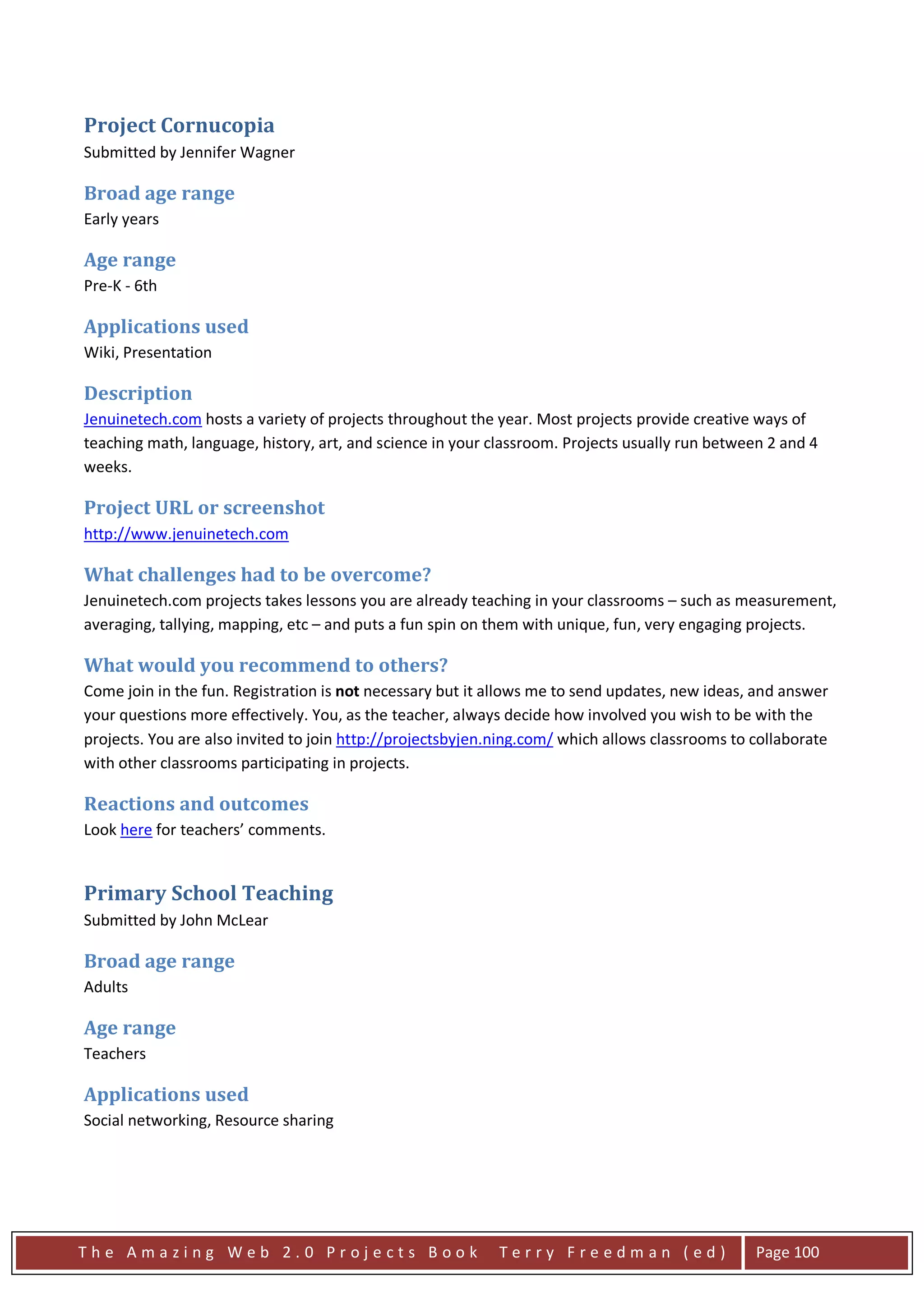 Project Cornucopia
Submitted by Jennifer Wagner

Broad age range
Early years

Age range
Pre-K - 6th

Applications used
Wiki, Presentation

Description
Jenuinetech.com hosts a variety of projects throughout the year. Most projects provide creative ways of
teaching math, language, history, art, and science in your classroom. Projects usually run between 2 and 4
weeks.

Project URL or screenshot
http://www.jenuinetech.com

What challenges had to be overcome?
Jenuinetech.com projects takes lessons you are already teaching in your classrooms – such as measurement,
averaging, tallying, mapping, etc – and puts a fun spin on them with unique, fun, very engaging projects.

What would you recommend to others?
Come join in the fun. Registration is not necessary but it allows me to send updates, new ideas, and answer
your questions more effectively. You, as the teacher, always decide how involved you wish to be with the
projects. You are also invited to join http://projectsbyjen.ning.com/ which allows classrooms to collaborate
with other classrooms participating in projects.

Reactions and outcomes
Look here for teachers’ comments.


Primary School Teaching
Submitted by John McLear

Broad age range
Adults

Age range
Teachers

Applications used
Social networking, Resource sharing




The Amazing Web 2.0 Projects Book                           Terry Freedman (ed)                  Page 100
 
