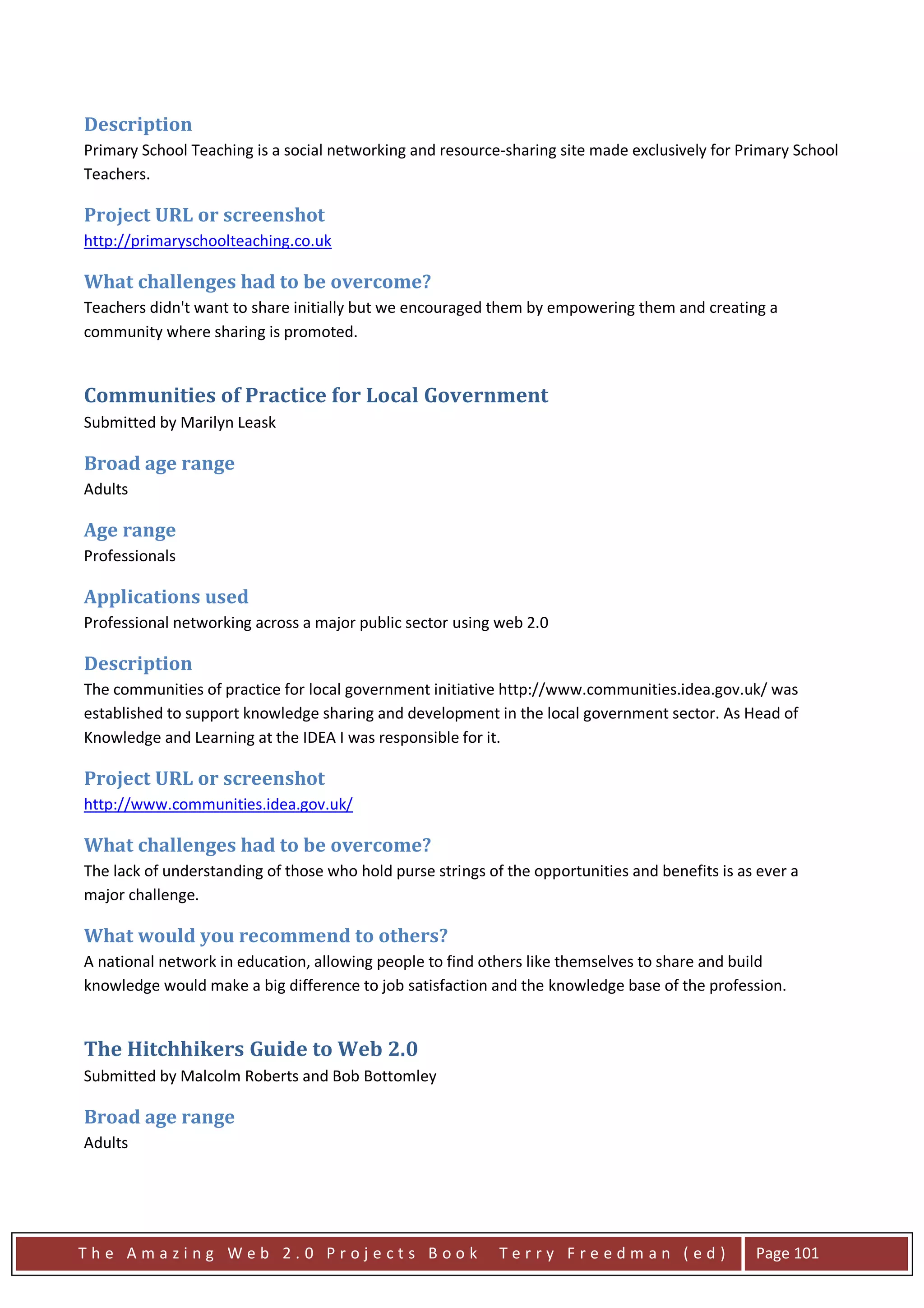 Description
Primary School Teaching is a social networking and resource-sharing site made exclusively for Primary School
Teachers.

Project URL or screenshot
http://primaryschoolteaching.co.uk

What challenges had to be overcome?
Teachers didn't want to share initially but we encouraged them by empowering them and creating a
community where sharing is promoted.


Communities of Practice for Local Government
Submitted by Marilyn Leask

Broad age range
Adults

Age range
Professionals

Applications used
Professional networking across a major public sector using web 2.0

Description
The communities of practice for local government initiative http://www.communities.idea.gov.uk/ was
established to support knowledge sharing and development in the local government sector. As Head of
Knowledge and Learning at the IDEA I was responsible for it.

Project URL or screenshot
http://www.communities.idea.gov.uk/

What challenges had to be overcome?
The lack of understanding of those who hold purse strings of the opportunities and benefits is as ever a
major challenge.

What would you recommend to others?
A national network in education, allowing people to find others like themselves to share and build
knowledge would make a big difference to job satisfaction and the knowledge base of the profession.


The Hitchhikers Guide to Web 2.0
Submitted by Malcolm Roberts and Bob Bottomley

Broad age range
Adults




The Amazing Web 2.0 Projects Book                           Terry Freedman (ed)                  Page 101
 