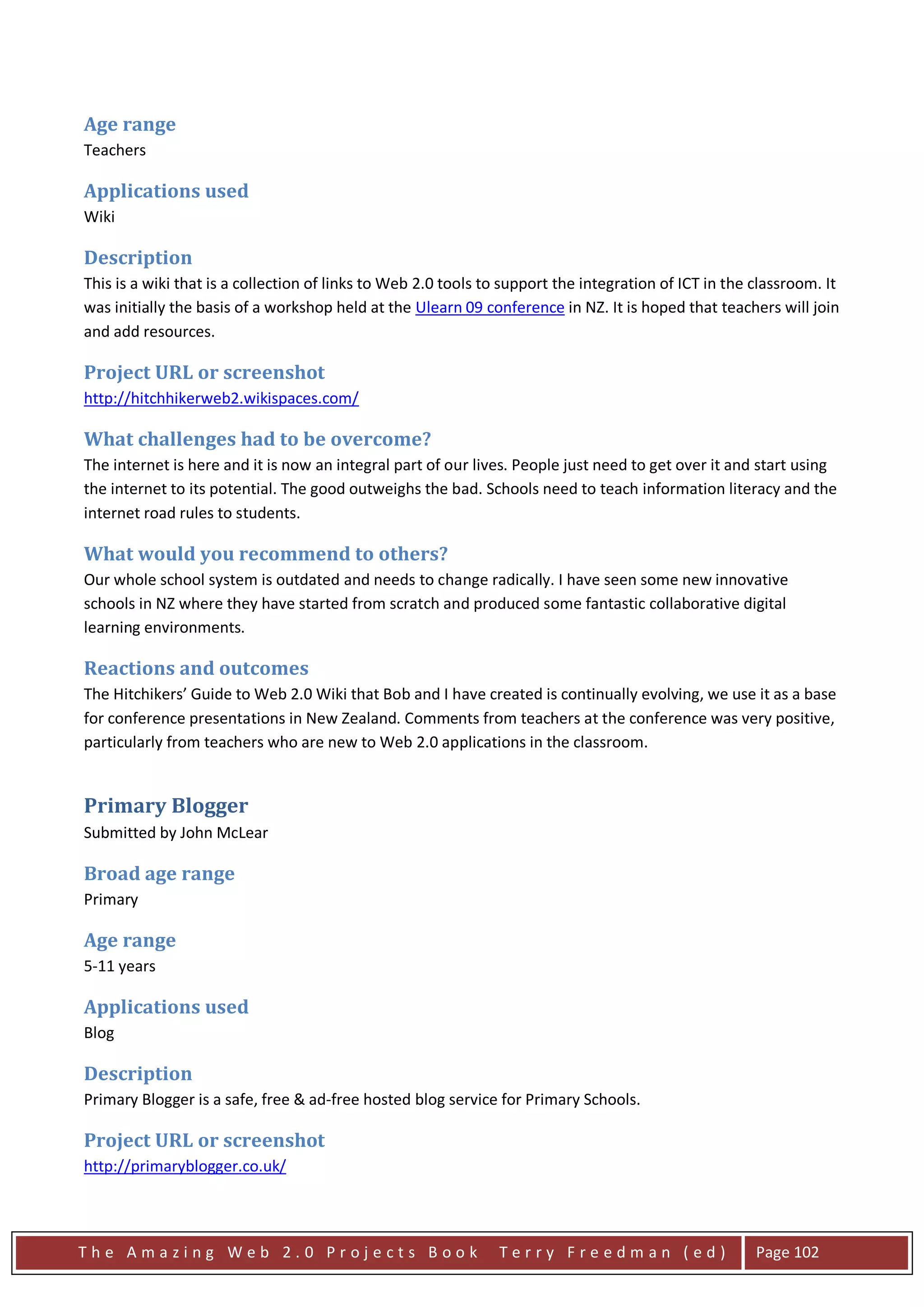 Age range
Teachers

Applications used
Wiki

Description
This is a wiki that is a collection of links to Web 2.0 tools to support the integration of ICT in the classroom. It
was initially the basis of a workshop held at the Ulearn 09 conference in NZ. It is hoped that teachers will join
and add resources.

Project URL or screenshot
http://hitchhikerweb2.wikispaces.com/

What challenges had to be overcome?
The internet is here and it is now an integral part of our lives. People just need to get over it and start using
the internet to its potential. The good outweighs the bad. Schools need to teach information literacy and the
internet road rules to students.

What would you recommend to others?
Our whole school system is outdated and needs to change radically. I have seen some new innovative
schools in NZ where they have started from scratch and produced some fantastic collaborative digital
learning environments.

Reactions and outcomes
The Hitchikers’ Guide to Web 2.0 Wiki that Bob and I have created is continually evolving, we use it as a base
for conference presentations in New Zealand. Comments from teachers at the conference was very positive,
particularly from teachers who are new to Web 2.0 applications in the classroom.


Primary Blogger
Submitted by John McLear

Broad age range
Primary

Age range
5-11 years

Applications used
Blog

Description
Primary Blogger is a safe, free & ad-free hosted blog service for Primary Schools.

Project URL or screenshot
http://primaryblogger.co.uk/




The Amazing Web 2.0 Projects Book                              Terry Freedman (ed)                     Page 102
 