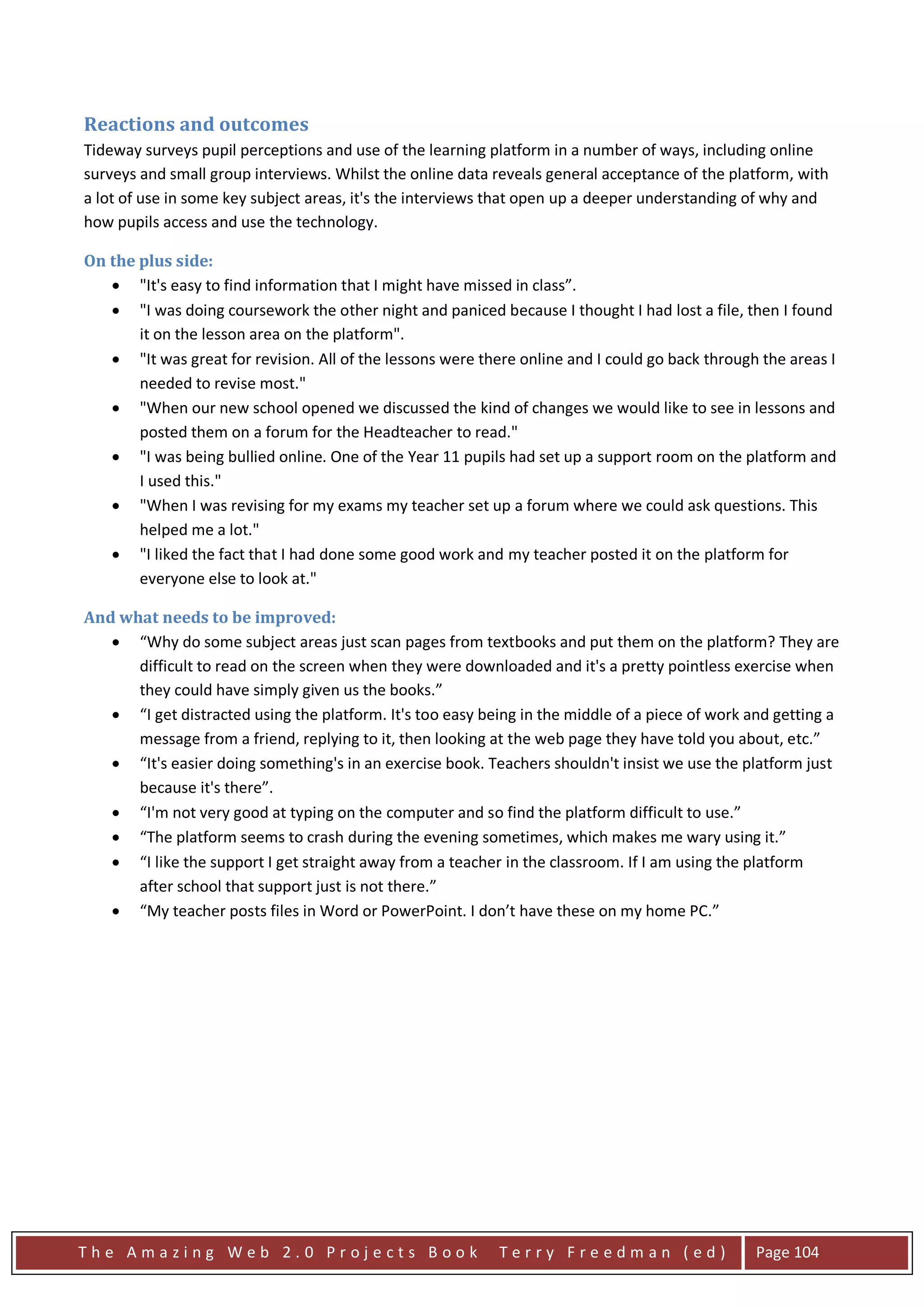 Reactions and outcomes
Tideway surveys pupil perceptions and use of the learning platform in a number of ways, including online
surveys and small group interviews. Whilst the online data reveals general acceptance of the platform, with
a lot of use in some key subject areas, it's the interviews that open up a deeper understanding of why and
how pupils access and use the technology.

On the plus side:
   • "It's easy to find information that I might have missed in class”.
   • "I was doing coursework the other night and paniced because I thought I had lost a file, then I found
       it on the lesson area on the platform".
   • "It was great for revision. All of the lessons were there online and I could go back through the areas I
       needed to revise most."
   • "When our new school opened we discussed the kind of changes we would like to see in lessons and
       posted them on a forum for the Headteacher to read."
   • "I was being bullied online. One of the Year 11 pupils had set up a support room on the platform and
       I used this."
   • "When I was revising for my exams my teacher set up a forum where we could ask questions. This
       helped me a lot."
   • "I liked the fact that I had done some good work and my teacher posted it on the platform for
       everyone else to look at."

And what needs to be improved:
   • “Why do some subject areas just scan pages from textbooks and put them on the platform? They are
      difficult to read on the screen when they were downloaded and it's a pretty pointless exercise when
      they could have simply given us the books.”
   • “I get distracted using the platform. It's too easy being in the middle of a piece of work and getting a
      message from a friend, replying to it, then looking at the web page they have told you about, etc.”
   • “It's easier doing something's in an exercise book. Teachers shouldn't insist we use the platform just
      because it's there”.
   • “I'm not very good at typing on the computer and so find the platform difficult to use.”
   • “The platform seems to crash during the evening sometimes, which makes me wary using it.”
   • “I like the support I get straight away from a teacher in the classroom. If I am using the platform
      after school that support just is not there.”
   • “My teacher posts files in Word or PowerPoint. I don’t have these on my home PC.”




The Amazing Web 2.0 Projects Book                           Terry Freedman (ed)                  Page 104
 