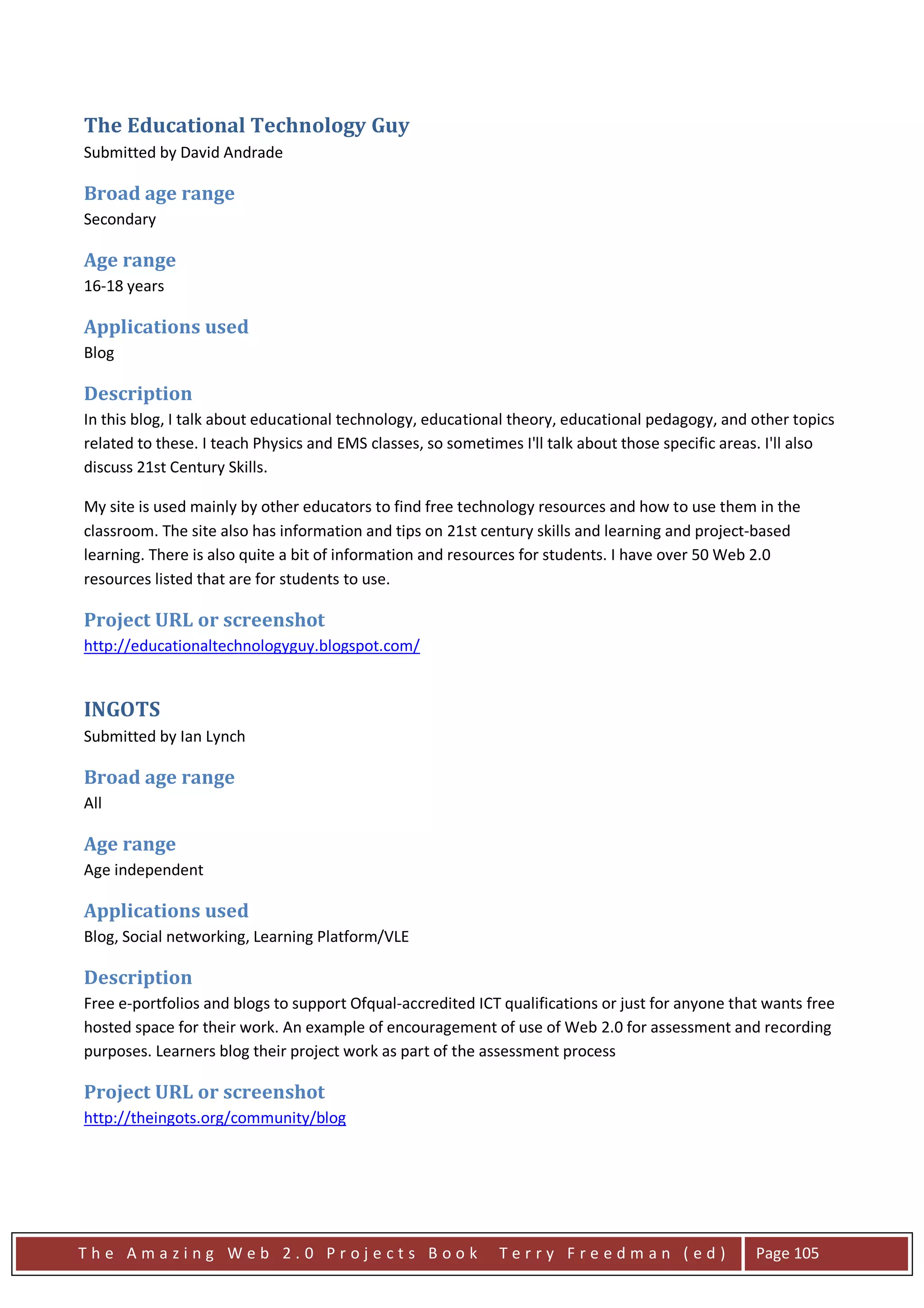 The Educational Technology Guy
Submitted by David Andrade

Broad age range
Secondary

Age range
16-18 years

Applications used
Blog

Description
In this blog, I talk about educational technology, educational theory, educational pedagogy, and other topics
related to these. I teach Physics and EMS classes, so sometimes I'll talk about those specific areas. I'll also
discuss 21st Century Skills.

My site is used mainly by other educators to find free technology resources and how to use them in the
classroom. The site also has information and tips on 21st century skills and learning and project-based
learning. There is also quite a bit of information and resources for students. I have over 50 Web 2.0
resources listed that are for students to use.

Project URL or screenshot
http://educationaltechnologyguy.blogspot.com/


INGOTS
Submitted by Ian Lynch

Broad age range
All

Age range
Age independent

Applications used
Blog, Social networking, Learning Platform/VLE

Description
Free e-portfolios and blogs to support Ofqual-accredited ICT qualifications or just for anyone that wants free
hosted space for their work. An example of encouragement of use of Web 2.0 for assessment and recording
purposes. Learners blog their project work as part of the assessment process

Project URL or screenshot
http://theingots.org/community/blog




The Amazing Web 2.0 Projects Book                            Terry Freedman (ed)                   Page 105
 