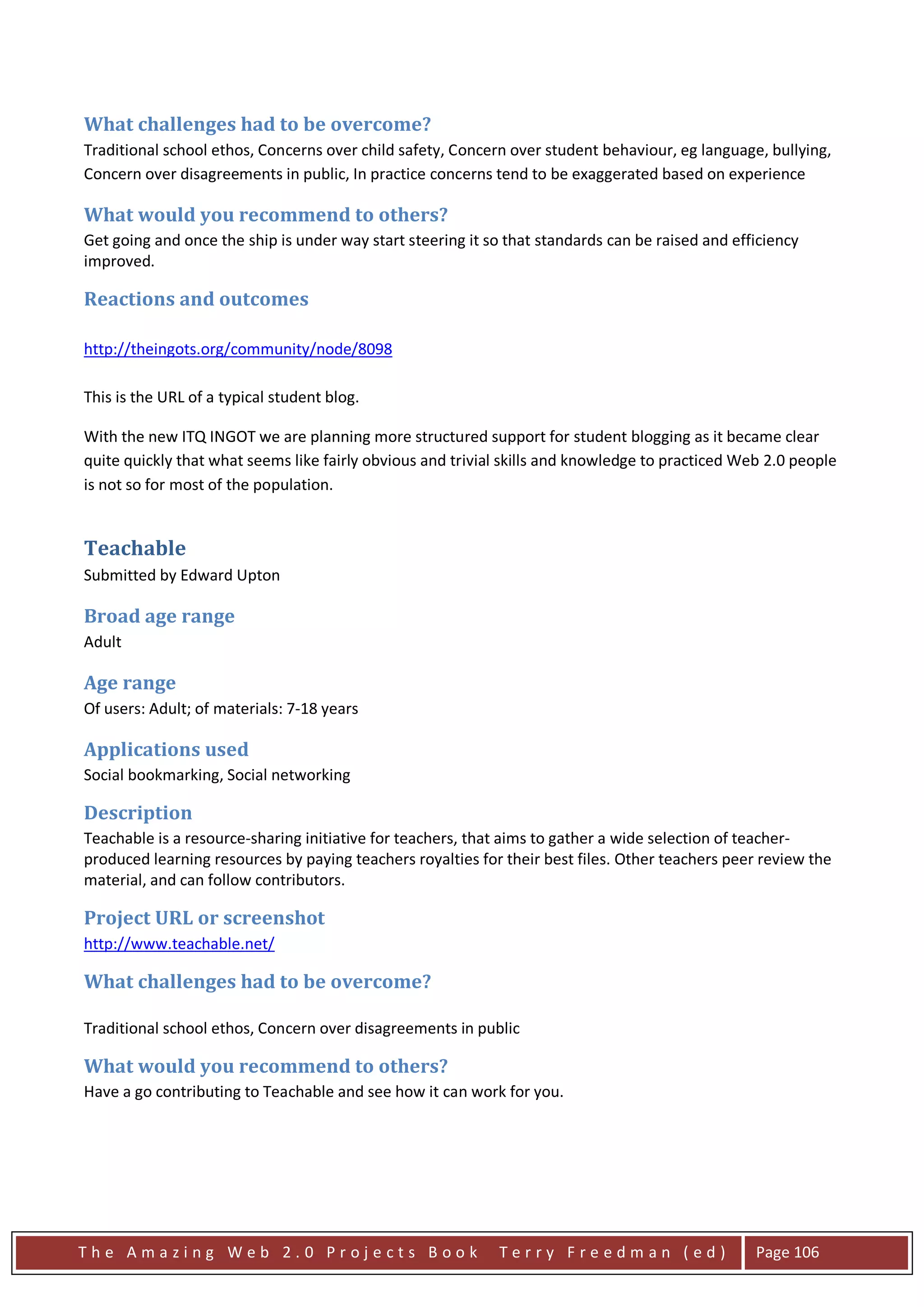 What challenges had to be overcome?
Traditional school ethos, Concerns over child safety, Concern over student behaviour, eg language, bullying,
Concern over disagreements in public, In practice concerns tend to be exaggerated based on experience

What would you recommend to others?
Get going and once the ship is under way start steering it so that standards can be raised and efficiency
improved.

Reactions and outcomes

http://theingots.org/community/node/8098

This is the URL of a typical student blog.

With the new ITQ INGOT we are planning more structured support for student blogging as it became clear
quite quickly that what seems like fairly obvious and trivial skills and knowledge to practiced Web 2.0 people
is not so for most of the population.


Teachable
Submitted by Edward Upton

Broad age range
Adult

Age range
Of users: Adult; of materials: 7-18 years

Applications used
Social bookmarking, Social networking

Description
Teachable is a resource-sharing initiative for teachers, that aims to gather a wide selection of teacher-
produced learning resources by paying teachers royalties for their best files. Other teachers peer review the
material, and can follow contributors.

Project URL or screenshot
http://www.teachable.net/

What challenges had to be overcome?

Traditional school ethos, Concern over disagreements in public

What would you recommend to others?
Have a go contributing to Teachable and see how it can work for you.




The Amazing Web 2.0 Projects Book                            Terry Freedman (ed)                  Page 106
 